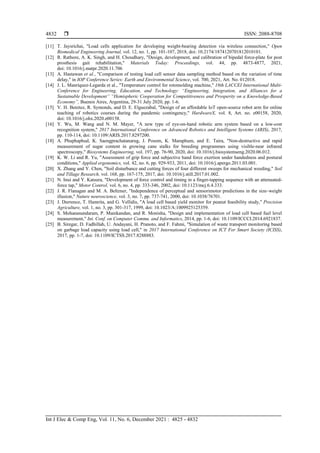  ISSN: 2088-8708
Int J Elec & Comp Eng, Vol. 11, No. 6, December 2021 : 4825 - 4832
4832
[11] T. Jaysrichai, "Load cells application for developing weight-bearing detection via wireless connection," Open
Biomedical Engineering Journal, vol. 12, no. 1, pp. 101-107, 2018, doi: 10.2174/1874120701812010101.
[12] R. Rathore, A. K. Singh, and H. Choudhary, "Design, development, and calibration of bipedal force-plate for post
prosthesis gait rehabilitation," Materials Today: Proceedings, vol. 44, pp. 4873-4877, 2021,
doi: 10.1016/j.matpr.2020.11.706
[13] A. Hastawan et al., "Comparison of testing load cell sensor data sampling method based on the variation of time
delay," in IOP Conference Series: Earth and Environmental Science, vol. 700, 2021, Art. No. 012018.
[14] J. L. Manríquez-Legarda et al., "Temperature control for rotomolding machine," 18th LACCEI International Multi-
Conference for Engineering, Education, and Technology: “Engineering, Integration, and Alliances for a
Sustainable Development” “Hemispheric Cooperation for Competitiveness and Prosperity on a Knowledge-Based
Economy”, Buenos Aires, Argentina, 29-31 July 2020, pp. 1-6.
[15] V. H. Benitez, R. Symonds, and D. E. Elguezabal, "Design of an affordable IoT open-source robot arm for online
teaching of robotics courses during the pandemic contingency," HardwareX, vol. 8, Art. no. e00158, 2020,
doi: 10.1016/j.ohx.2020.e00158.
[16] Y. Wu, M. Wang and N. M. Mayer, "A new type of eye-on-hand robotic arm system based on a low-cost
recognition system," 2017 International Conference on Advanced Robotics and Intelligent Systems (ARIS), 2017,
pp. 110-114, doi: 10.1109/ARIS.2017.8297200.
[18] A. Phuphaphud, K. Saengprachatanarug, J. Posom, K. Maraphum, and E. Taira, "Non-destructive and rapid
measurement of sugar content in growing cane stalks for breeding programmes using visible-near infrared
spectroscopy," Biosystems Engineering, vol. 197, pp. 76-90, 2020, doi: 10.1016/j.biosystemseng.2020.06.012.
[19] K. W. Li and R. Yu, "Assessment of grip force and subjective hand force exertion under handedness and postural
conditions," Applied ergonomics, vol. 42, no. 6, pp. 929-933, 2011, doi: 10.1016/j.apergo.2011.03.001.
[20] X. Zhang and Y. Chen, "Soil disturbance and cutting forces of four different sweeps for mechanical weeding," Soil
and Tillage Research, vol. 168, pp. 167-175, 2017, doi: 10.1016/j.still.2017.01.002.
[21] N. Inui and Y. Katsura, "Development of force control and timing in a finger-tapping sequence with an attenuated-
force tap," Motor Control, vol. 6, no. 4, pp. 333-346, 2002, doi: 10.1123/mcj.6.4.333.
[22] J. R. Flanagan and M. A. Beltzner, "Independence of perceptual and sensorimotor predictions in the size–weight
illusion," Nature neuroscience, vol. 3, no. 7, pp. 737-741, 2000, doi: 10.1038/76701.
[23] J. Durrence, T. Hamrita, and G. Vellidis, "A load cell based yield monitor for peanut feasibility study," Precision
Agriculture, vol. 1, no. 3, pp. 301-317, 1999, doi: 10.1023/A:1009925125359.
[24] S. Mohanasundaram, P. Manikandan, and R. Monisha, "Design and implementation of load cell based fuel level
measurement," Int. Conf. on Computer Commu. and Informatics, 2014, pp. 1-6, doi: 10.1109/ICCCI.2014.6921837.
[25] B. Siregar, D. Fadhillah, U. Andayani, H. Pranoto, and F. Fahmi, "Simulation of waste transport monitoring based
on garbage load capacity using load cell," in 2017 International Conference on ICT For Smart Society (ICISS),
2017, pp. 1-7, doi: 10.1109/ICTSS.2017.8288883.
 