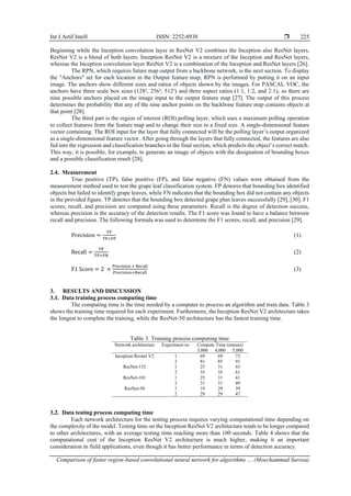 Int J Artif Intell ISSN: 2252-8938 
Comparison of faster region-based convolutional neural network for algorithms … (Moechammad Sarosa)
225
Beginning while the Inception convolution layer in ResNet V2 combines the Inception also ResNet layers,
ResNet V2 is a blend of both layers. Inception ResNet V2 is a mixture of the Inception and ResNet layers,
whereas the Inception convolution layer ResNet V2 is a combination of the Inception and ResNet layers [26].
The RPN, which requires future map output from a backbone network, is the next section. To display
the "Anchors" set for each location in the Output feature map, RPN is performed by putting it on an input
image. The anchors show different sizes and ratios of objects shown by the images. For PASCAL VOC, the
anchors have three scale box sizes (128², 256², 512²) and three aspect ratios (1:1, 1:2, and 2:1), so there are
nine possible anchors placed on the image input to the output feature map [27]. The output of this process
determines the probability that any of the nine anchor points on the backbone feature map contains objects at
that point [28].
The third part is the region of interest (ROI) polling layer, which uses a maximum polling operation
to collect features from the feature map and to change their size to a fixed size. A single-dimensional feature
vector containing. The ROI input for the layer that fully connected will be the polling layer’s output organized
as a single-dimensional feature vector. After going through the layers that fully connected, the features are also
fed into the regression and classification branches in the final section, which predicts the object’s correct match.
This way, it is possible, for example, to generate an image of objects with the designation of bounding boxes
and a possible classification result [28].
2.4. Measurement
True positive (TP), false positive (FP), and false negative (FN) values were obtained from the
measurement method used to test the grape leaf classification system. FP denores that bounding box identified
objects but failed to identify grape leaves, while FN indicates that the bounding box did not contain any objects
in the provided figure. TP denotes that the bounding box detected grape plan leaves successfully [29], [30]. F1
scores, recall, and precision are computed using these parameters. Recall is the degree of detection success,
whereas precision is the accuracy of the detection results. The F1 score was found to have a balance between
recall and precision. The following formula was used to determine the F1 scores, recall, and precision [29].
Precision =
TP
TP+FP
(1)
Recall =
TP
TP+FN
(2)
F1 Score = 2 ×
Precision × Recall
Precision+Recall
(3)
3. RESULTS AND DISCUSSION
3.1. Data training process computing time
The computing time is the time needed by a computer to process an algorithm and train data. Table 3
shows the training time required for each experiment. Furthermore, the Inception ResNet V2 architecture takes
the longest to complete the training, while the ResNet-50 architecture has the fastest training time.
Table 3. Training process computing time
Network architecture Experiment to- Compute Time (minute)
3,000 4,000 5,000
Inception Resnet V2 1 69 69 73
2 81 85 91
ResNet-152 1 25 31 43
2 35 35 61
ResNet-101 1 25 31 41
2 31 31 49
ResNet-50 1 19 29 39
2 29 29 47
3.2. Data testing process computing time
Each network architecture for the testing process requires varying computational time depending on
the complexity of the model. Testing time on the Inception ResNet V2 architecture tends to be longer compared
to other architectures, with an average testing time reaching more than 100 seconds. Table 4 shows that the
computational cost of the Inception ResNet V2 architecture is much higher, making it an important
consideration in field applications, even though it has better performance in terms of detection accuracy.
 