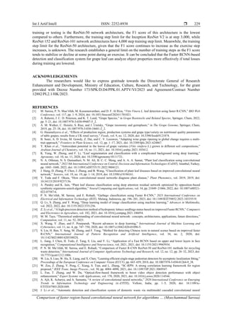 Int J Artif Intell ISSN: 2252-8938 
Comparison of faster region-based convolutional neural network for algorithms … (Moechammad Sarosa)
229
training or testing is the ResNet-50 network architecture, the F1 score of this architecture is the lowest
compared to others. Furthermore, the training step limit for the Inception ResNet V2 is at step 3,000, while
ResNet 152 and ResNet-101 network architectures have 4,000 step training step limit. Meanwhile, the training
step limit for the ResNet-50 architecture, given that the F1 score continues to increase as the exercise step
increases, is unknown. The research establishes a general limit on the number of training steps as the F1 score
tends to stabilize or decline at some point during an exercise. It can be concluded that the Faster RCNN-based
detection and classification system for grape leaf can analyze object properties more effectively if total losses
during training are lowered.
ACKNOWLEDGEMENTS
The researchers would like to express gratitude towards the Directorate General of Research
Enhancement and Development, Ministry of Education, Culture, Research, and Technology, for the grant
provided with Decree Number 173/SPK/D.D4/PPK.01.APTV/VI/2023 and Agreement/Contract Number
12882/PL2.1/HK/2023.
REFERENCES
[1] M. Sarosa, P. N. Maa’rifah, M. Kusumawardani, and D. F. Al Riza, “Vitis Vinera L. leaf detection using faster R-CNN,” BIO Web
Conference, vol. 117, pp. 1–9, 2024, doi: 10.1051/bioconf/202411701021.
[2] A. Rahemi, J. C. D. Peterson, and K. T. Lund, “Grape Species,” in Grape Rootstocks and Related Species, Springer, Cham, 2022,
pp. 5–21, doi: 10.1007/978-3-030-99407-5_2.
[3] A. M. Walker, C. Heinitz, S. Riaz, and J. Uretsky, “Grape taxonomy and germplasm,” in The Grape Genome, Springer, Cham,
2019, pp. 25–38, doi: 10.1007/978-3-030-18601-2_2.
[4] G. Hasanaliyeva et al., “Effects of production region, production systems and grape type/variety on nutritional quality parameters
of table grapes; results from a UK retail survey,” Foods, vol. 9, no. 12, 2020, doi: 10.3390/foods9121874.
[5] B. Suter, A. D. Irvine, M. Gowdy, Z. Dai, and C. V. Leeuwen, “Adapting wine grape ripening to global change requires a multi-
trait approach,” Frontiers in Plant Science, vol. 12, pp. 1–17, 2021, doi: 10.3389/fpls.2021.624867.
[6] Y. Khan et al., “Antioxidant potential in the leaves of grape varieties (Vitis vinifera L.) grown in different soil compositions,”
Arabian Journal of Chemistry, vol. 14, no. 11, 2021, doi: 10.1016/j.arabjc.2021.103412.
[7] K. Yang, W. Zhong, and F. Li, “Leaf segmentation and classification with a complicated background using deep learning,”
Agronomy, vol. 10, no. 11, 2020, doi: 10.3390/agronomy10111721.
[8] N. A. Othman, N. S. Damanhuri, N. M. Ali, B. C. C. Meng, and A. A. A. Samat, “Plant leaf classification using convolutional
neural network,” 2022 8th International Conference on Control, Decision and Information Technologies (CoDIT), Istanbul, Turkey,
pp. 1043–1048, 2022, doi: 10.1109/CoDIT55151.2022.9804121.
[9] J. Hang, D. Zhang, P. Chen, J. Zhang, and B. Wang, “Classification of plant leaf diseases based on improved convolutional neural
network,” Sensors, vol. 19, no. 19, pp. 1–14, 2019, doi: 10.3390/s19194161.
[10] Y. Toda and F. Okura, “How convolutional neural networks diagnose plant disease,” Plant Phenomics, vol. 2019, 2019, doi:
10.34133/2019/9237136.
[11] A. Pandey and K. Jain, “Plant leaf disease classification using deep attention residual network optimized by opposition-based
symbiotic organisms search algorithm,” Neural Computing and Applications, vol. 34, pp. 21049–21066, 2022, doi: 10.1007/s00521-
022-07587-6.
[12] P. N. Ma’rifah, M. Sarosa, and E. Rohadi, “Garbage classification using Faster R-CNN,” 2023 International Conference on
Electrical and Information Technology (IEIT), Malang, Indonesia, pp. 196–201, 2023, doi: 10.1109/IEIT59852.2023.10335519.
[13] Q. Lv, S. Zhang, and Y. Wang, “Deep learning model of image classification using machine learning,” Advances in Multimedia,
vol. 2022, 2022, doi: 10.1155/2022/3351256.
[14] Z. Li et al., “A high-precision detection method of hydroponic lettuce seedlings status based on improved Faster RCNN,” Computers
and Electronics in Agriculture, vol. 182, 2021, doi: 10.1016/j.compag.2021.106054.
[15] M. M. Taye, “Theoretical understanding of convolutional neural network : concepts, architectures, applications, future directions,”
Computation, vol. 11, no. 52, 2023.
[16] X. Wang, Y. Zhao, and F. Pourpanah, “Recent advances in deep learning,” International Journal of Machine Learning and
Cybernetics, vol. 11, no. 4, pp. 747–750, 2020, doi: 10.1007/s13042-020-01096-5.
[17] S. Liu, H. Ban, Y. Song, M. Zhang, and F. Yang, “Method for detecting Chinese texts in natural scenes based on improved faster
R-CNN,” International Journal of Pattern Recognition and Artificial Intelligence, vol. 34, no. 2, 2020, doi:
10.1142/S021800142053002X.
[18] L. Jiang, J. Chen, H. Todo, Z. Tang, S. Liu, and Y. Li, “Application of a Fast RCNN based on upper and lower layers in face
recognition,” Computational Intelligence and Neuroscience, vol. 2021, 2021, doi: 10.1155/2021/9945934.
[19] P. N. M. Ma’rifah, M. Sarosa, and E. Rohadi, “Comparison of Faster R-CNN ResNet-50 and ResNet-101 methods for recycling
waste detection,” International Journal of Computer Applications Technology and Research, vol. 12, no. 12, pp. 26–32, 2023, doi:
10.7753/ijcatr1212.1006.
[20] W. Liu, S. Liao, W. Hu, X. Liang, and X. Chen, “Learning efficient single-stage pedestrian detectors by asymptotic localization fitting,”
Proceedings of the European Conference on Computer Vision (ECCV), pp. 643–659, 2018, doi: 10.1007/978-3-030-01264-9_38.
[21] W. Zou, Z. Zhang, Y. Peng, C. Xiang, S. Tian, and L. Zhang, “SC-RPN: A strong correlation learning framework for region
proposal,” IEEE Trans. Image Process., vol. 30, pp. 4084–4098, 2021, doi: 10.1109/TIP.2021.3069547.
[22] L. Fan, T. Zhang, and W. Du, “Optical-flow-based framework to boost video object detection performance with object
enhancement,” Expert Systems with Applications, vol. 170, 2020, 2021, doi: 10.1016/j.eswa.2020.114544.
[23] A. Ajit, K. Acharya, and A. Samanta, “A review of convolutional neural networks,” 2020 International Conference on Emerging
Trends in Information Technology and Engineering (ic-ETITE), Vellore, India, pp. 1–5, 2020, doi: 10.1109/ic-
ETITE47903.2020.049.
[24] J. Li et al., “Automatic detection and classification system of domestic waste via multimodel cascaded convolutional neural
 