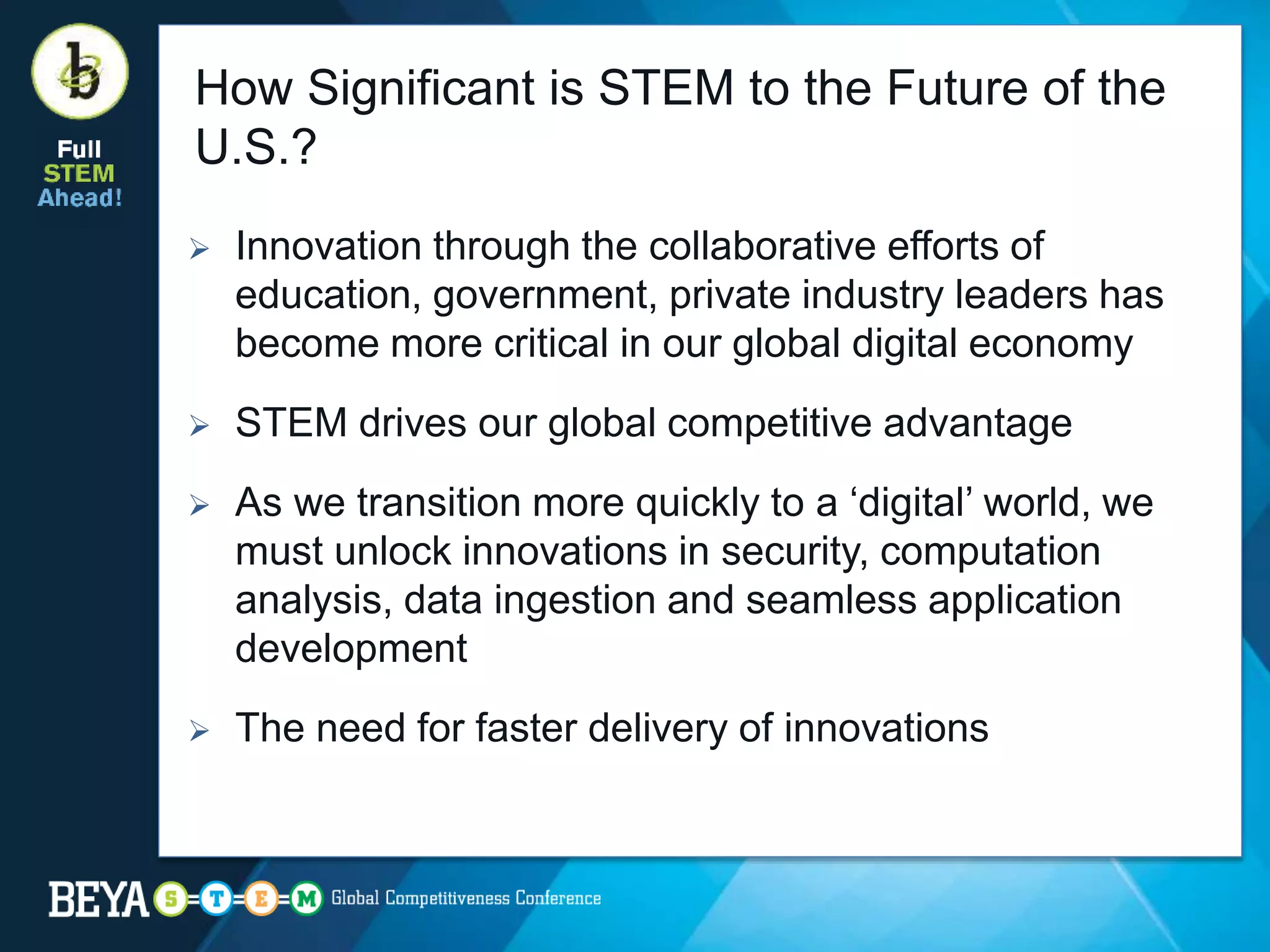 How Significant is STEM to the Future of the
U.S.?
 Innovation through the collaborative efforts of
education, government, private industry leaders has
become more critical in our global digital economy
 STEM drives our global competitive advantage
 As we transition more quickly to a ‘digital’ world, we
must unlock innovations in security, computation
analysis, data ingestion and seamless application
development
 The need for faster delivery of innovations
 