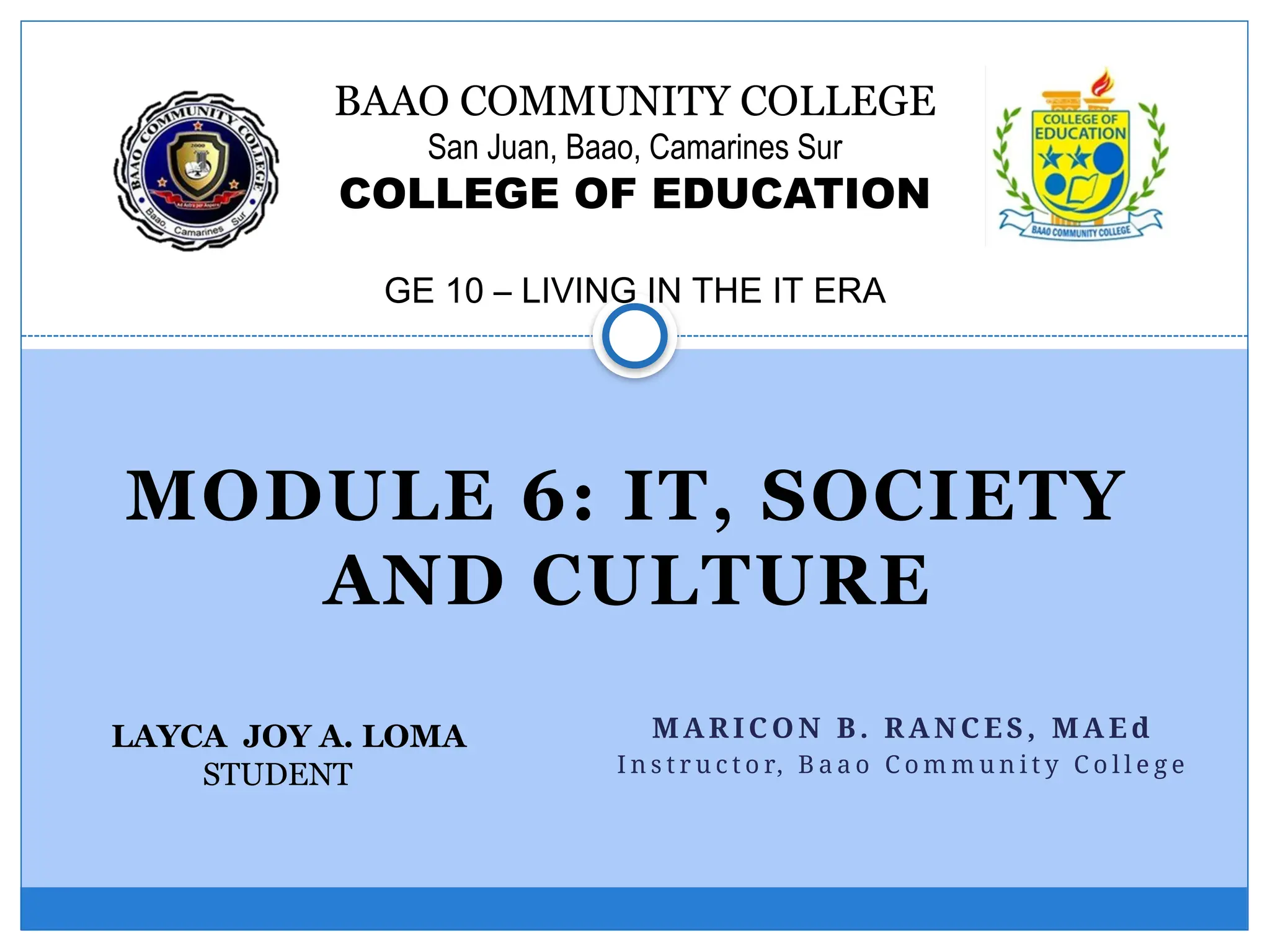 MODULE 6: IT, SOCIETY
AND CULTURE
BAAO COMMUNITY COLLEGE
San Juan, Baao, Camarines Sur
COLLEGE OF EDUCATION
GE 10 – LIVING IN THE IT ERA
M A R IC O N B . R A N C E S , M A E d
I n s t r u c t o r, B a a o C o m m u n i t y C o l l e g e
LAYCA JOY A. LOMA
STUDENT
 