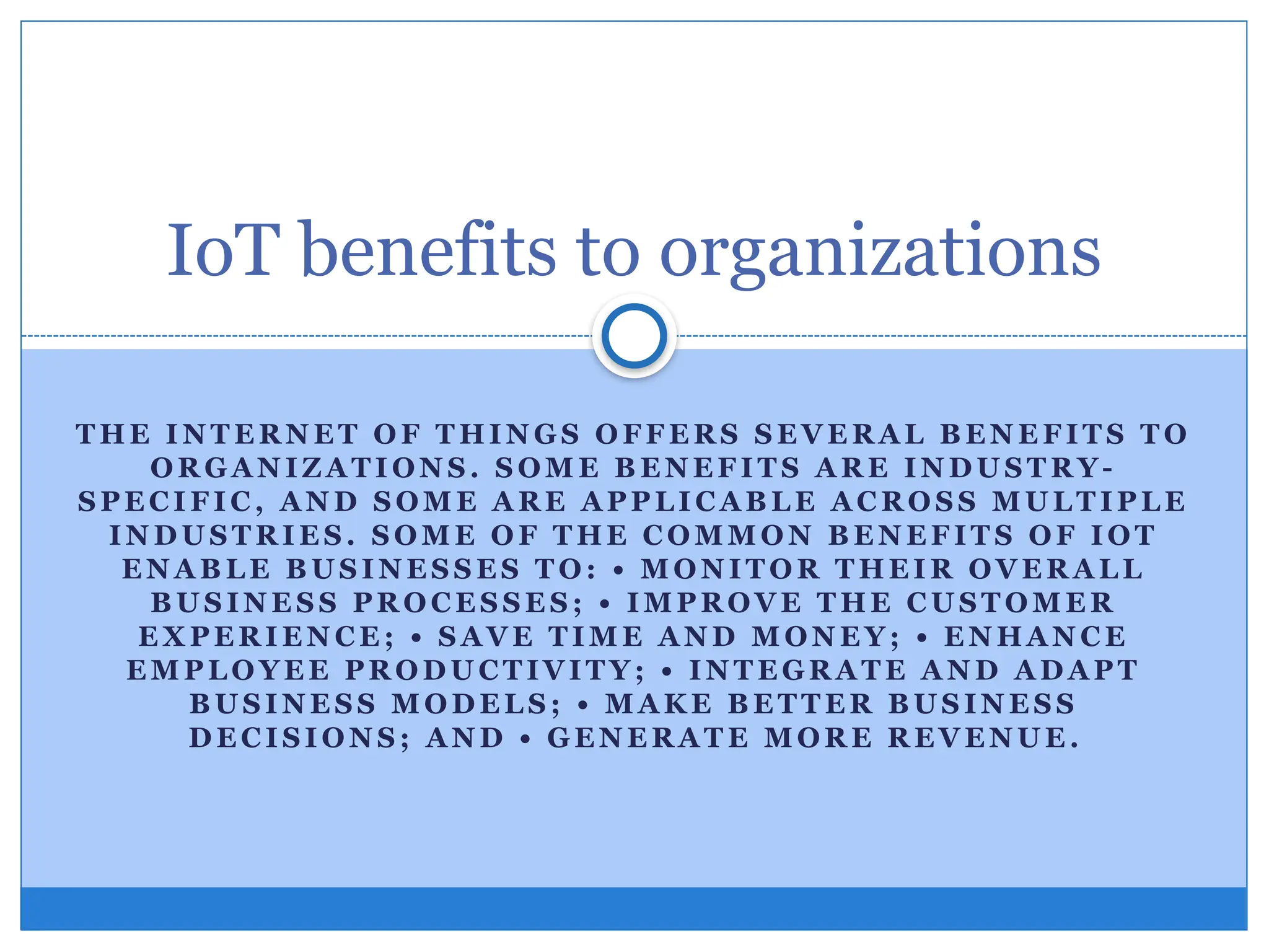 T HE I N T E R N E T O F T HI N G S O FF E R S S E VE R A L B E N E F IT S T O
OR GA N IZ A T I ON S . S OM E B E N E F I T S A R E I N D U S T R Y-
S PE C I F I C , A N D S OM E A R E A PP L I C A B L E A C R O S S M U L T IP L E
IN D U S T R I E S . S O M E O F T HE C O M M O N B E N E F IT S OF IO T
E N A B L E B U S I N E S S E S T O: • M O N I T O R T HE I R O VE R A L L
B U S IN E S S PR O C E S S E S ; • IM P R O VE T HE C U S T O M E R
E X PE R I E N C E ; • S A VE T I M E A N D M O N E Y ; • E N HA N C E
E M P L O YE E PR O D U C T IVI T Y ; • IN T E GR A T E A N D A D A P T
B U S I N E S S M O D E L S ; • M A K E B E T T E R B U S IN E S S
D E C I S I O N S ; A N D • G E N E R A T E M OR E R E VE N U E .
IoT benefits to organizations
 