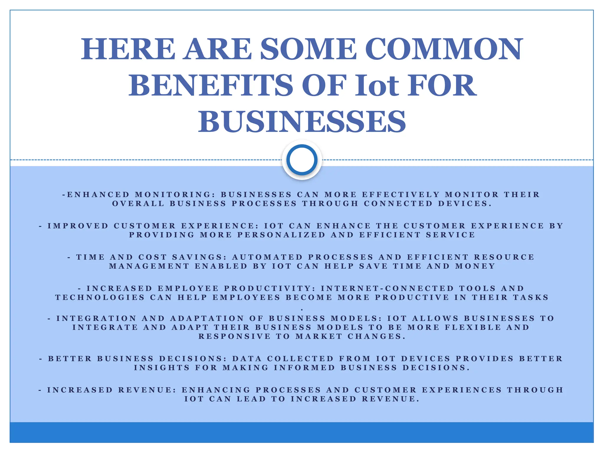 - E N H A N C E D M O N I T O R I N G : B U S I N E S S E S C A N M O R E E F F E C T I V E L Y M O N I T O R T H E I R
O V E R A L L B U S I N E S S P R O C E S S E S T H R O U G H C O N N E C T E D D E V I C E S .
- I M P R O V E D C U S T O M E R E X P E R I E N C E : I O T C A N E N H A N C E T H E C U S T O M E R E X P E R I E N C E B Y
P R O V I D I N G M O R E P E R S O N A L I Z E D A N D E F F I C I E N T S E R V I C E
- T I M E A N D C O S T S A V I N G S : A U T O M A T E D P R O C E S S E S A N D E F F I C I E N T R E S O U R C E
M A N A G E M E N T E N A B L E D B Y I O T C A N H E L P S A V E T I M E A N D M O N E Y
- I N C R E A S E D E M P L O Y E E P R O D U C T I V I T Y : I N T E R N E T - C O N N E C T E D T O O L S A N D
T E C H N O L O G I E S C A N H E L P E M P L O Y E E S B E C O M E M O R E P R O D U C T I V E I N T H E I R T A S K S
.
- I N T E G R A T I O N A N D A D A P T A T I O N O F B U S I N E S S M O D E L S : I O T A L L O W S B U S I N E S S E S T O
I N T E G R A T E A N D A D A P T T H E I R B U S I N E S S M O D E L S T O B E M O R E F L E X I B L E A N D
R E S P O N S I V E T O M A R K E T C H A N G E S .
- B E T T E R B U S I N E S S D E C I S I O N S : D A T A C O L L E C T E D F R O M I O T D E V I C E S P R O V I D E S B E T T E R
I N S I G H T S F O R M A K I N G I N F O R M E D B U S I N E S S D E C I S I O N S .
- I N C R E A S E D R E V E N U E : E N H A N C I N G P R O C E S S E S A N D C U S T O M E R E X P E R I E N C E S T H R O U G H
I O T C A N L E A D T O I N C R E A S E D R E V E N U E .
HERE ARE SOME COMMON
BENEFITS OF Iot FOR
BUSINESSES
 