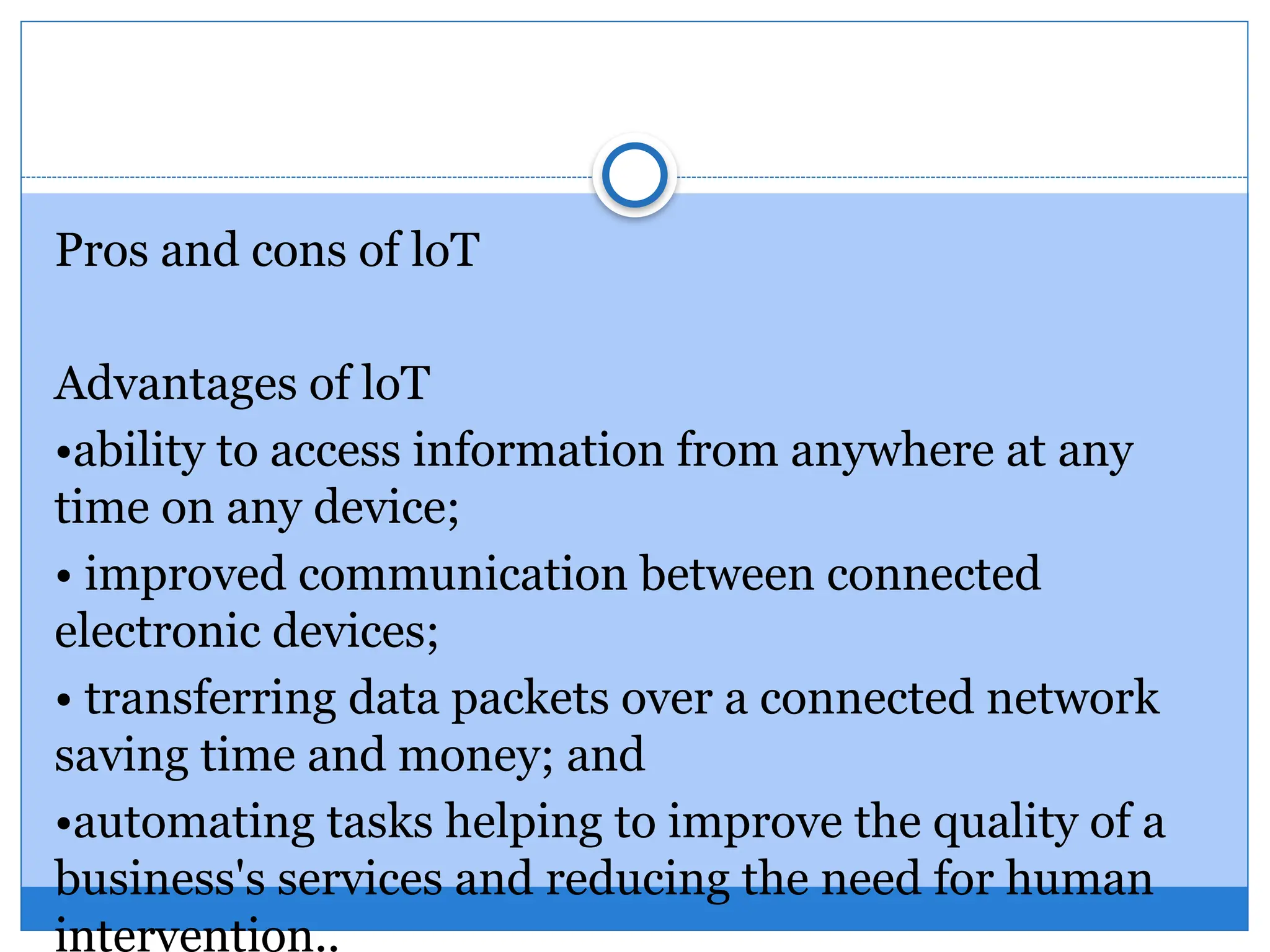 Pros and cons of loT
Advantages of loT
•ability to access information from anywhere at any
time on any device;
• improved communication between connected
electronic devices;
• transferring data packets over a connected network
saving time and money; and
•automating tasks helping to improve the quality of a
business's services and reducing the need for human
intervention..
 