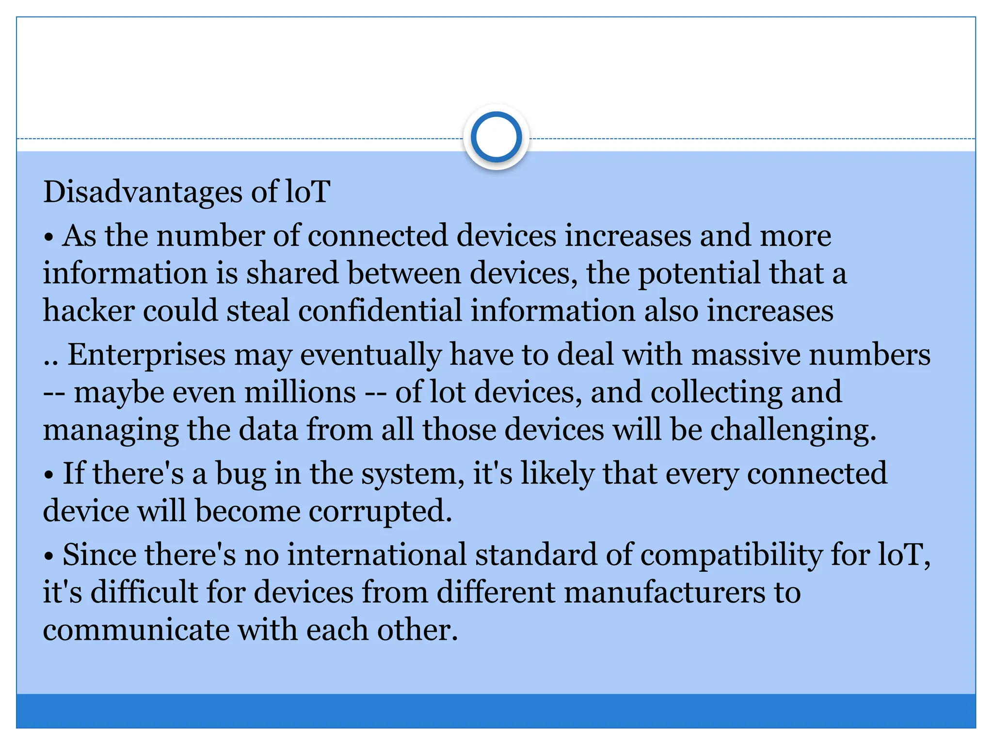 Disadvantages of loT
• As the number of connected devices increases and more
information is shared between devices, the potential that a
hacker could steal confidential information also increases
.. Enterprises may eventually have to deal with massive numbers
-- maybe even millions -- of lot devices, and collecting and
managing the data from all those devices will be challenging.
• If there's a bug in the system, it's likely that every connected
device will become corrupted.
• Since there's no international standard of compatibility for loT,
it's difficult for devices from different manufacturers to
communicate with each other.
 