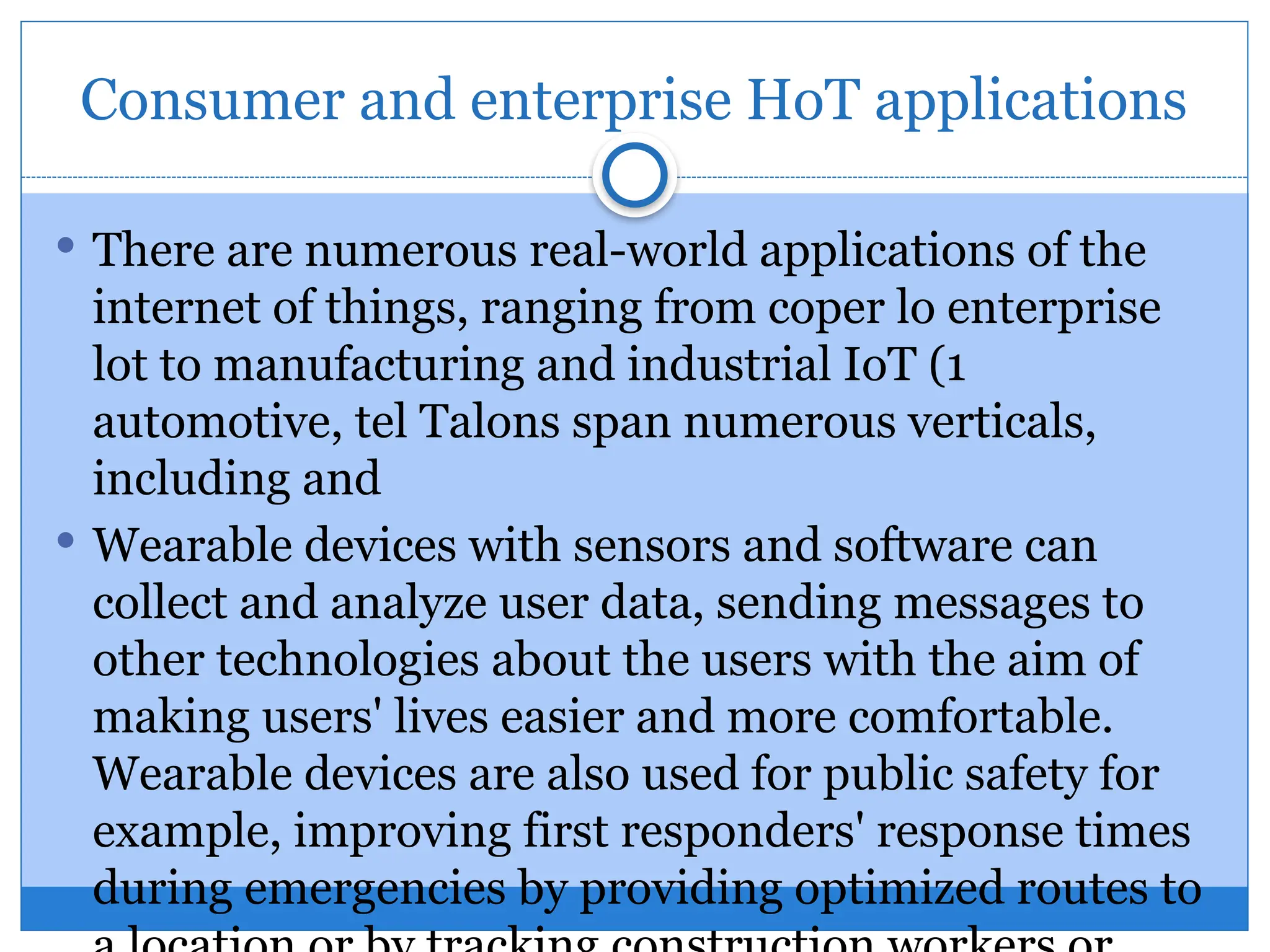 Consumer and enterprise HoT applications
 There are numerous real-world applications of the
internet of things, ranging from coper lo enterprise
lot to manufacturing and industrial IoT (1
automotive, tel Talons span numerous verticals,
including and
 Wearable devices with sensors and software can
collect and analyze user data, sending messages to
other technologies about the users with the aim of
making users' lives easier and more comfortable.
Wearable devices are also used for public safety for
example, improving first responders' response times
during emergencies by providing optimized routes to
 