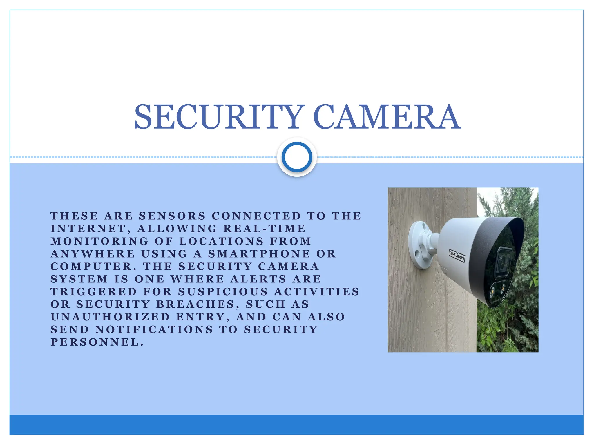 T H E S E A R E S E N S O R S C O N N E C T E D T O T H E
I N T E R N E T , A L L O W I N G R E A L - T I M E
M O N I T O R I N G O F L O C A T I O N S F R O M
A N Y W H E R E U S I N G A S M A R T P H O N E O R
C O M P U T E R . T H E S E C U R I T Y C A M E R A
S Y S T E M I S O N E W H E R E A L E R T S A R E
T R I G G E R E D F O R S U S P I C I O U S A C T I V I T I E S
O R S E C U R I T Y B R E A C H E S , S U C H A S
U N A U T H O R I Z E D E N T R Y , A N D C A N A L S O
S E N D N O T I F I C A T I O N S T O S E C U R I T Y
P E R S O N N E L .
SECURITY CAMERA
 
