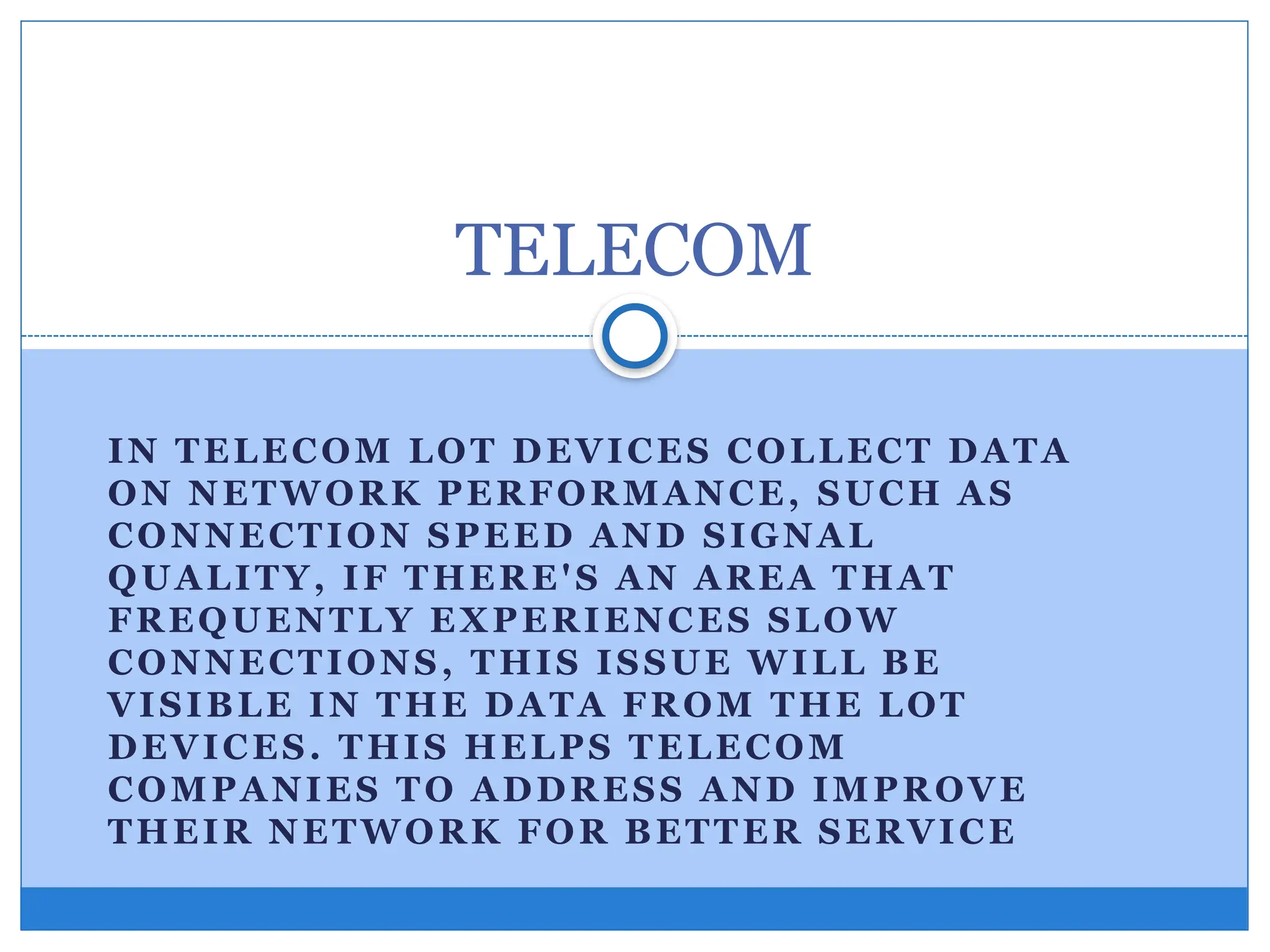 IN TELECOM LOT DEVICES COLLECT DATA
ON NETWORK PERFORMANCE, SUCH AS
CONNECTION SPEED AND SIGNAL
QUALITY, IF THERE'S AN AREA THAT
FREQUENTLY EXPERIENCES SLOW
CONNECTIONS, THIS ISSUE WILL BE
VISIBLE IN THE DATA FROM THE LOT
DEVICES. THIS HELPS TELECOM
COMPANIES TO ADDRESS AND IMPROVE
THEIR NETWORK FOR BETTER SERVICE
TELECOM
 