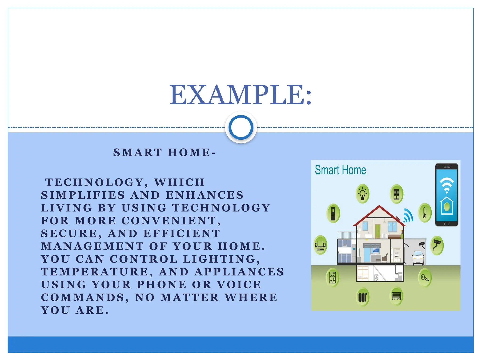 S M A R T H OM E -
T E C HN OL OG Y, W HI C H
S I M PL I F I E S A N D E N H A N C E S
L I VIN G B Y U S I N G T E C HN O L O GY
FO R M O R E C O N VE N IE N T ,
S E C U R E , A N D E F F I CI E N T
M A N A G E M E N T O F YO U R HO M E .
YO U C A N C ON T R O L L I GHT I N G ,
T E M P E R A T U R E , A N D A PP L I A N C E S
U S I N G YO U R P HO N E O R V OI C E
C OM M A N D S , N O M A T T E R W H E R E
YO U A R E .
EXAMPLE:
 