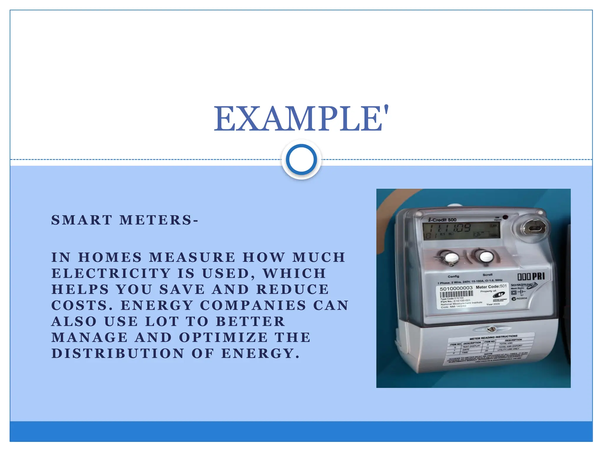 S M A R T M E T E R S -
IN H OM E S M E A S U R E H OW M U C H
E L E C T R I C I T Y I S U S E D , W HI CH
HE L P S YO U S A VE A N D R E D U C E
C OS T S . E N E R GY C OM P A N I E S C A N
A L S O U S E L O T T O B E T T E R
M A N A G E A N D O PT I M I Z E T HE
D I S T R I B U T I O N OF E N E R GY.
EXAMPLE'
 