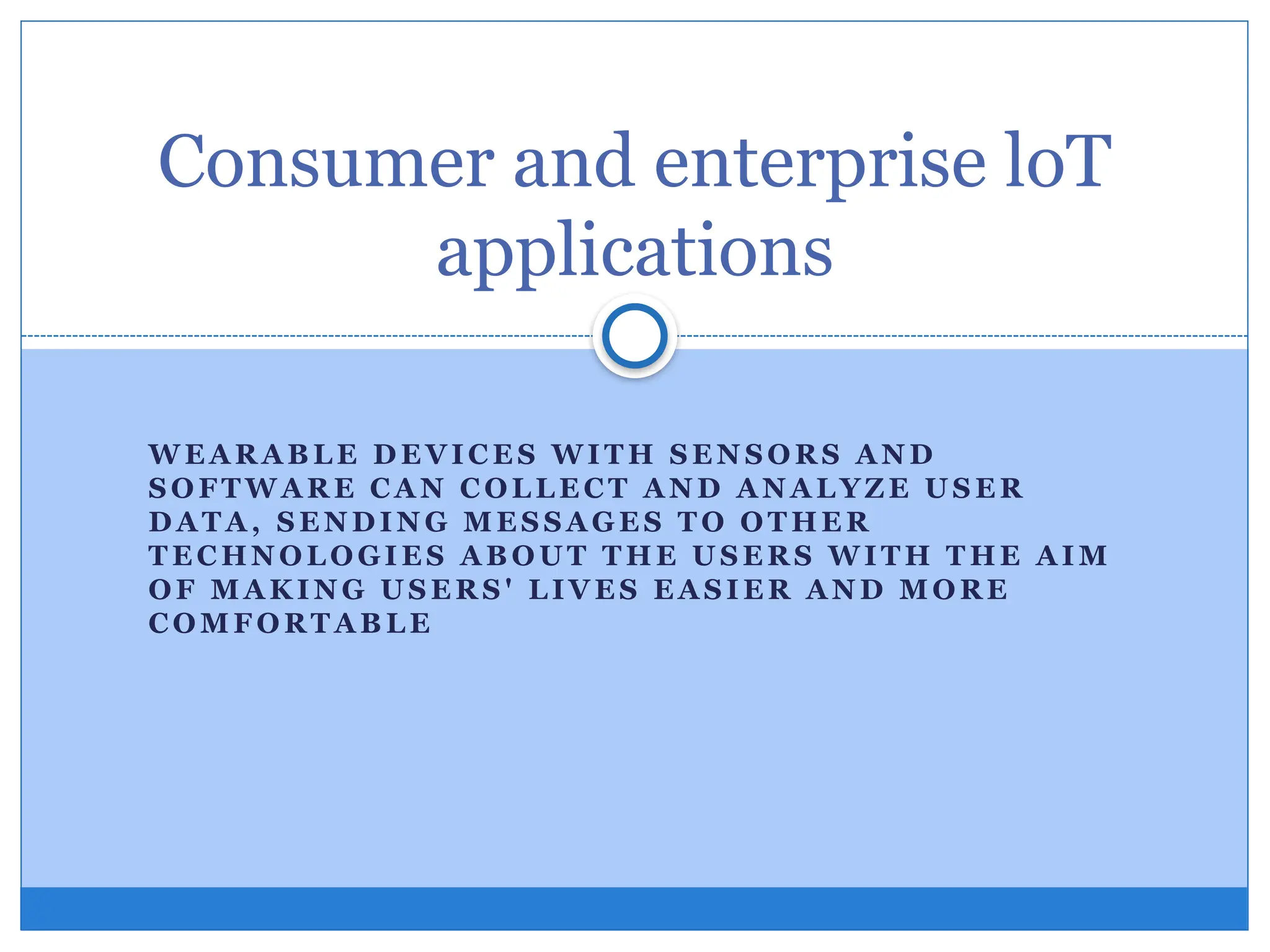 W E A R A B L E D E VIC E S WI T H S E N S O R S A N D
S O FT W A R E C A N C OL L E C T A N D A N A L YZ E U S E R
D A T A , S E N D I N G M E S S A G E S T O O T HE R
T E C HN O L O GI E S A B O U T T H E U S E R S W I T H T HE A I M
OF M A K I N G U S E R S ' L IV E S E A S I E R A N D M O R E
CO M F O R T A B L E
Consumer and enterprise loT
applications
 