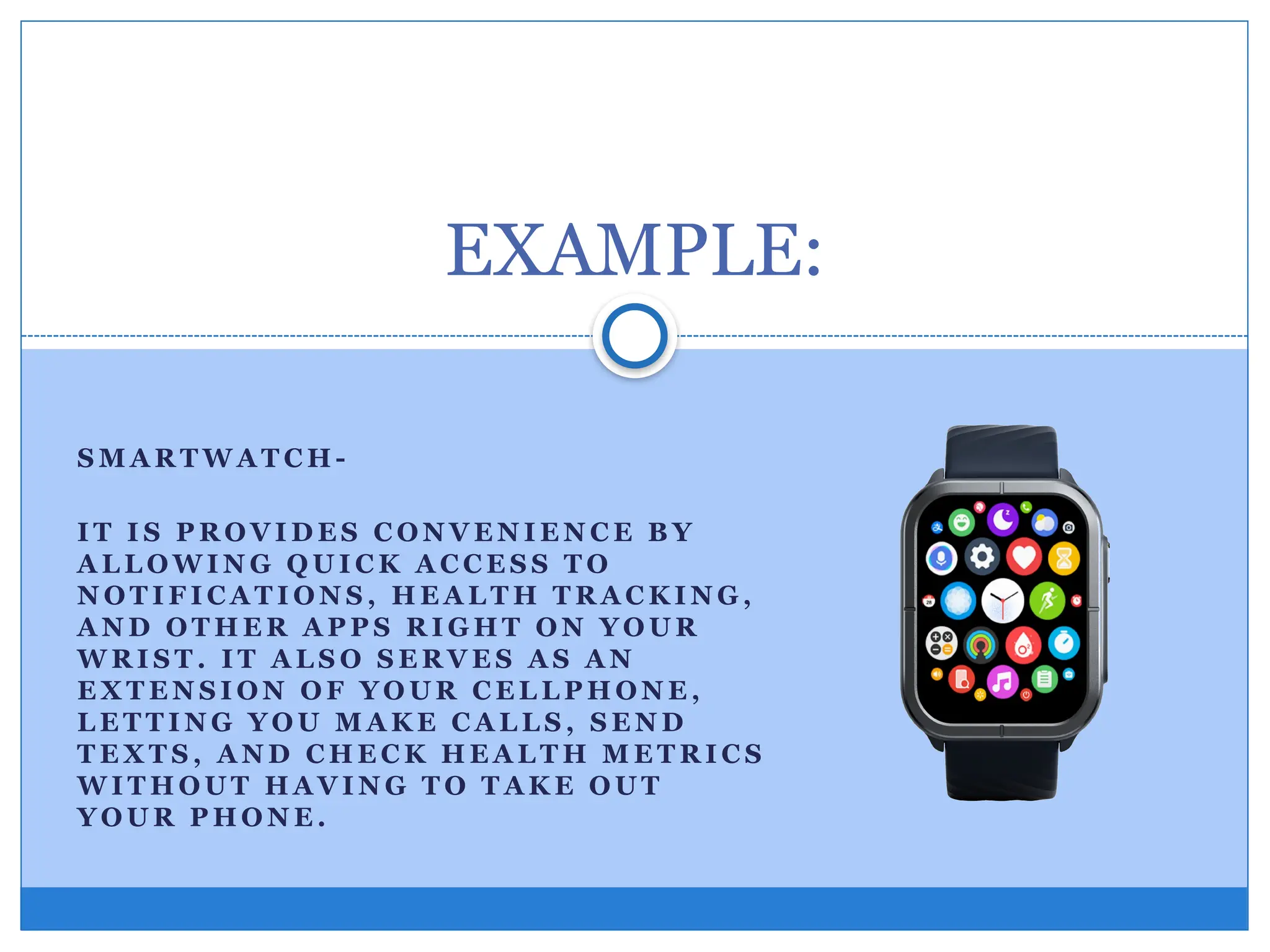 S M A R T W A T C H -
I T I S P R O V I D E S C O N V E N I E N C E B Y
A L L O W I N G Q U I C K A C C E S S T O
N O T I F I C A T I O N S , H E A L T H T R A C K I N G ,
A N D O T H E R A P P S R I G H T O N Y O U R
W R I S T . I T A L S O S E R V E S A S A N
E X T E N S I O N O F Y O U R C E L L P H O N E ,
L E T T I N G Y O U M A K E C A L L S , S E N D
T E X T S , A N D C H E C K H E A L T H M E T R I C S
W I T H O U T H A V I N G T O T A K E O U T
Y O U R P H O N E .
EXAMPLE:
 