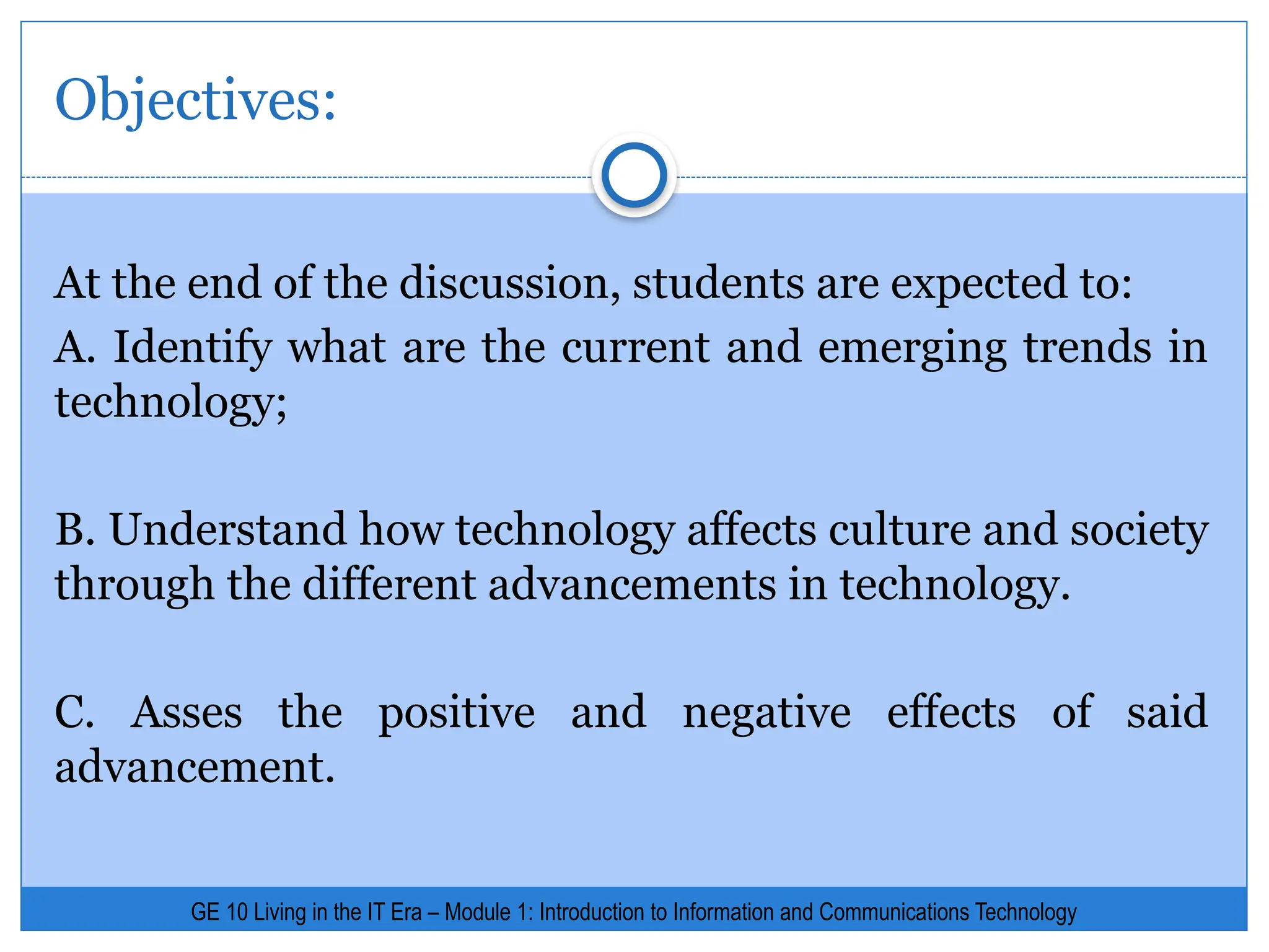 GE 10 Living in the IT Era – Module 1: Introduction to Information and Communications Technology
At the end of the discussion, students are expected to:
A. Identify what are the current and emerging trends in
technology;
B. Understand how technology affects culture and society
through the different advancements in technology.
C. Asses the positive and negative effects of said
advancement.
Objectives:
 