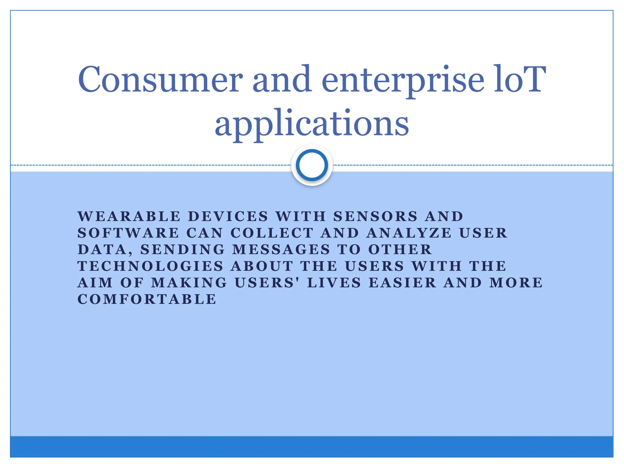 W E A R A B L E D E VI C E S W IT H S E N S O R S A N D
S O FT W A R E CA N C O L L E C T A N D A N A L YZ E U S E R
D A T A , S E N D IN G M E S S A GE S T O OT HE R
T E C HN O L O GI E S A B OU T T H E U S E R S W I T H T HE
A I M OF M A K I N G U S E R S ' L IV E S E A S I E R A N D M O R E
C O MF O R T A B L E
Consumer and enterprise loT
applications
 