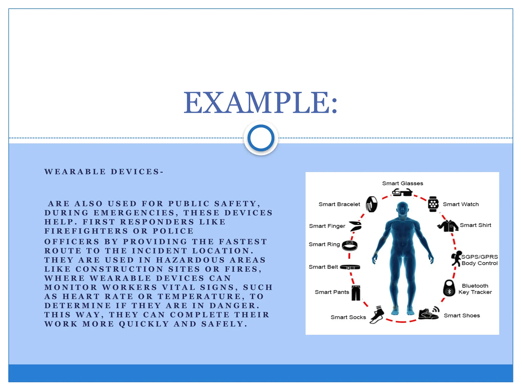 W E A R A B L E D E V I C E S -
A R E A L S O U S E D F O R P U B L I C S A F E T Y ,
D U R I N G E M E R G E N C I E S , T H E S E D E V I C E S
H E L P . F I R S T R E S P O N D E R S L I K E
F I R E F I G H T E R S O R P O L I C E
O F F I C E R S B Y P R O V I D I N G T H E F A S T E S T
R O U T E T O T H E I N C I D E N T L O C A T I O N .
T H E Y A R E U S E D I N H A Z A R D O U S A R E A S
L I K E C O N S T R U C T I O N S I T E S O R F I R E S ,
W H E R E W E A R A B L E D E V I C E S C A N
M O N I T O R W O R K E R S V I T A L S I G N S , S U C H
A S H E A R T R A T E O R T E M P E R A T U R E , T O
D E T E R M I N E I F T H E Y A R E I N D A N G E R .
T H I S W A Y , T H E Y C A N C O M P L E T E T H E I R
W O R K M O R E Q U I C K L Y A N D S A F E L Y .
EXAMPLE:
 