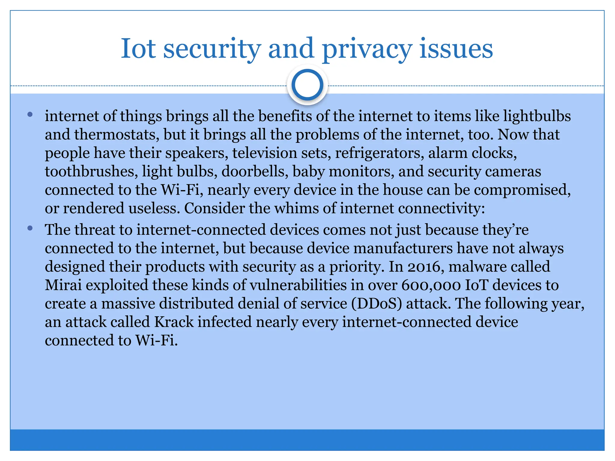 Iot security and privacy issues
 internet of things brings all the benefits of the internet to items like lightbulbs
and thermostats, but it brings all the problems of the internet, too. Now that
people have their speakers, television sets, refrigerators, alarm clocks,
toothbrushes, light bulbs, doorbells, baby monitors, and security cameras
connected to the Wi-Fi, nearly every device in the house can be compromised,
or rendered useless. Consider the whims of internet connectivity:
 The threat to internet-connected devices comes not just because they’re
connected to the internet, but because device manufacturers have not always
designed their products with security as a priority. In 2016, malware called
Mirai exploited these kinds of vulnerabilities in over 600,000 IoT devices to
create a massive distributed denial of service (DDoS) attack. The following year,
an attack called Krack infected nearly every internet-connected device
connected to Wi-Fi.
 