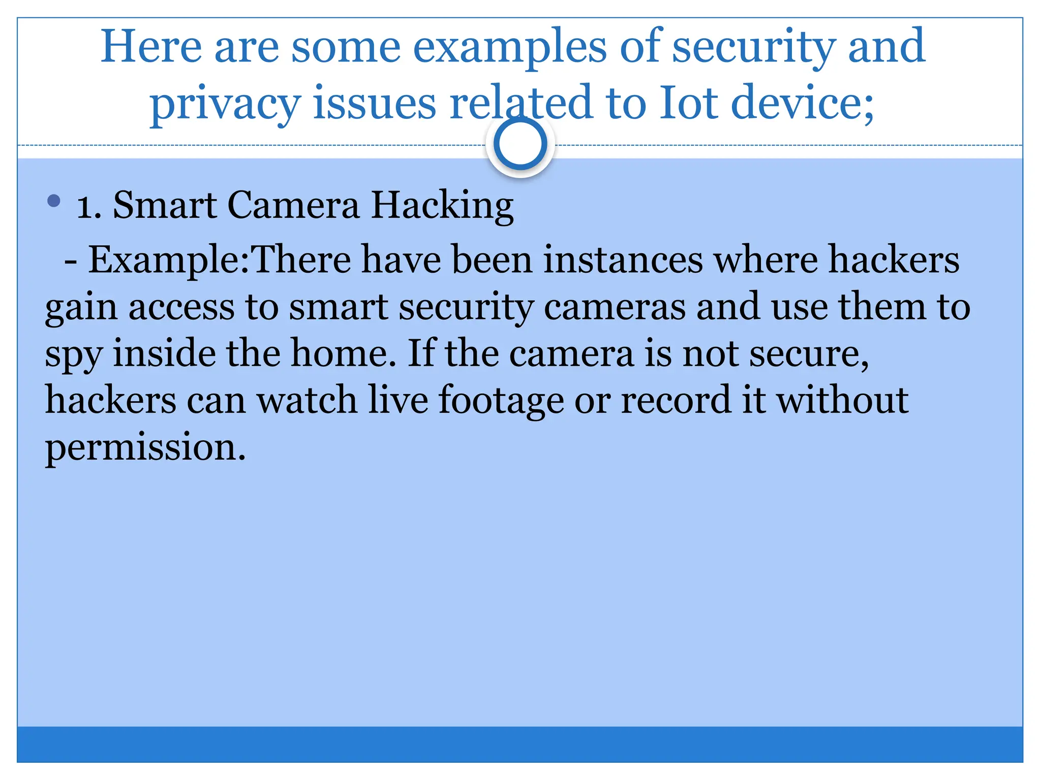 Here are some examples of security and
privacy issues related to Iot device;
 1. Smart Camera Hacking
- Example:There have been instances where hackers
gain access to smart security cameras and use them to
spy inside the home. If the camera is not secure,
hackers can watch live footage or record it without
permission.
 