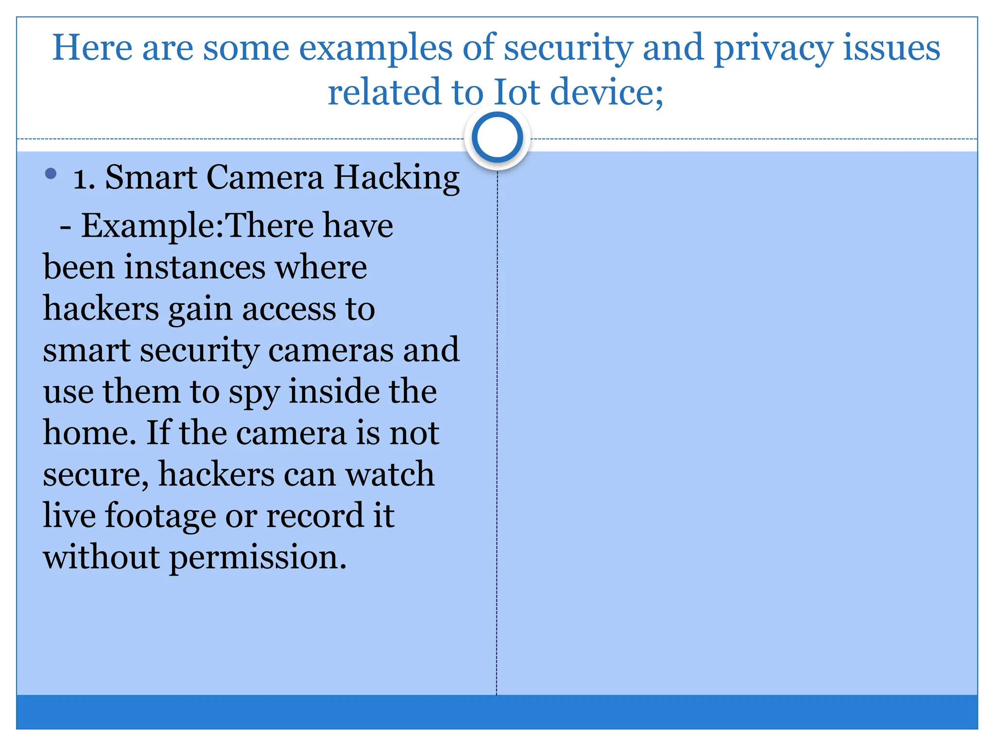 Here are some examples of security and privacy issues
related to Iot device;
 1. Smart Camera Hacking
- Example:There have
been instances where
hackers gain access to
smart security cameras and
use them to spy inside the
home. If the camera is not
secure, hackers can watch
live footage or record it
without permission.
 