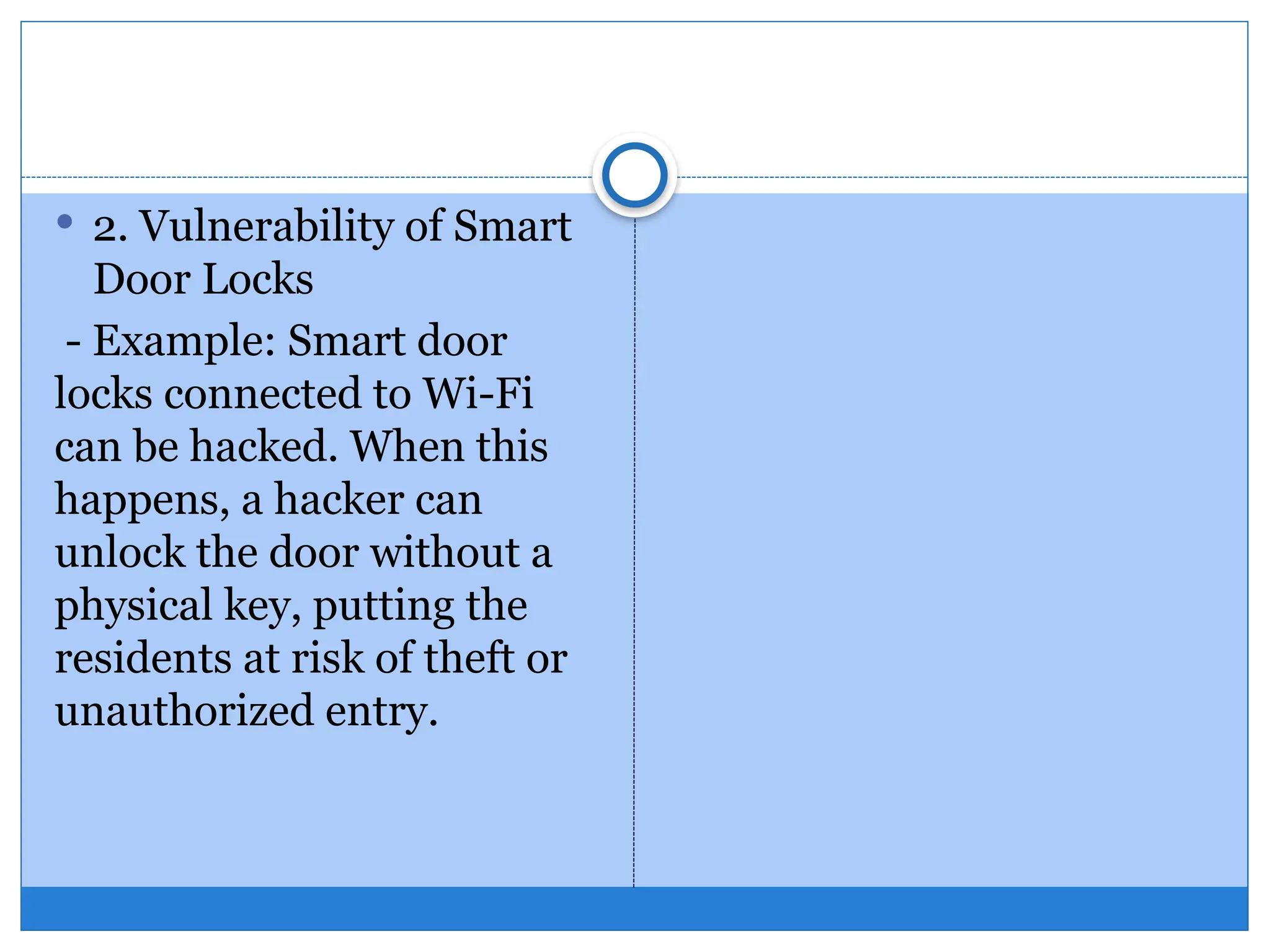  2. Vulnerability of Smart
Door Locks
- Example: Smart door
locks connected to Wi-Fi
can be hacked. When this
happens, a hacker can
unlock the door without a
physical key, putting the
residents at risk of theft or
unauthorized entry.
 