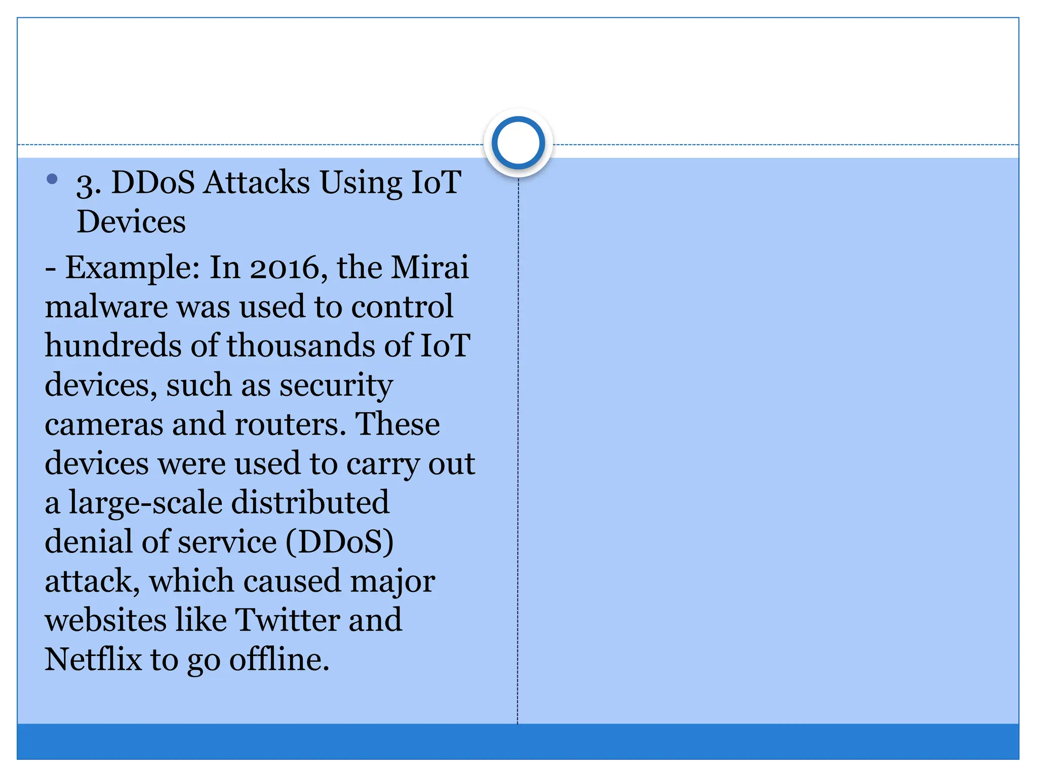  3. DDoS Attacks Using IoT
Devices
- Example: In 2016, the Mirai
malware was used to control
hundreds of thousands of IoT
devices, such as security
cameras and routers. These
devices were used to carry out
a large-scale distributed
denial of service (DDoS)
attack, which caused major
websites like Twitter and
Netflix to go offline.
 