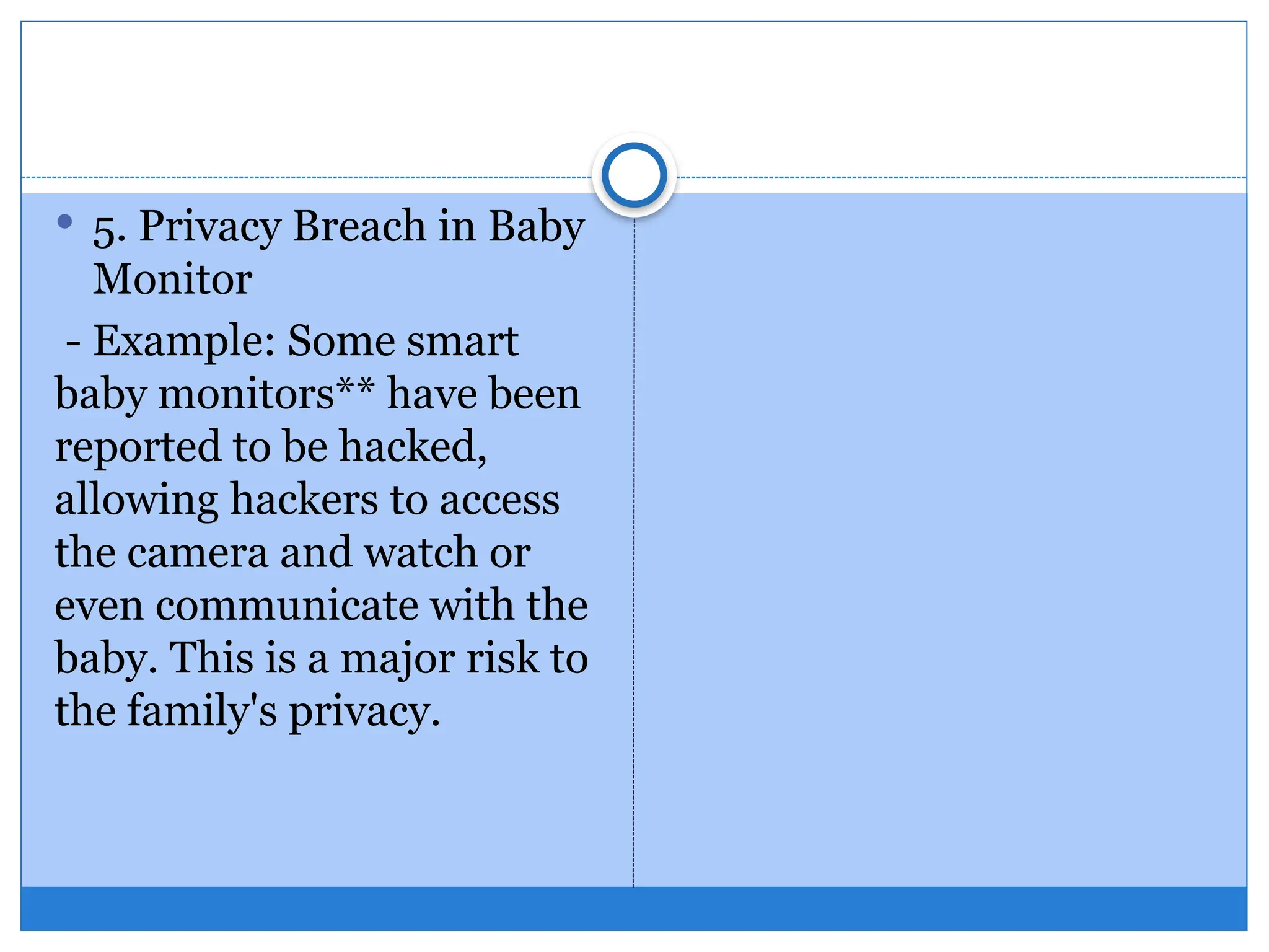  5. Privacy Breach in Baby
Monitor
- Example: Some smart
baby monitors** have been
reported to be hacked,
allowing hackers to access
the camera and watch or
even communicate with the
baby. This is a major risk to
the family's privacy.
 