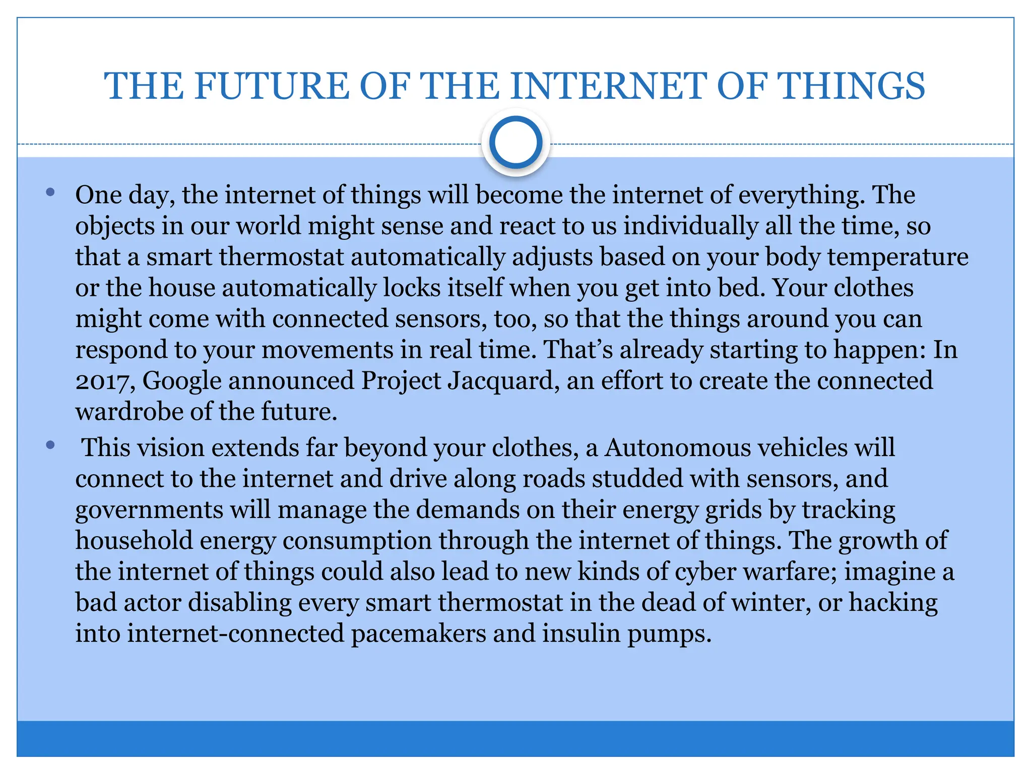 THE FUTURE OF THE INTERNET OF THINGS
 One day, the internet of things will become the internet of everything. The
objects in our world might sense and react to us individually all the time, so
that a smart thermostat automatically adjusts based on your body temperature
or the house automatically locks itself when you get into bed. Your clothes
might come with connected sensors, too, so that the things around you can
respond to your movements in real time. That’s already starting to happen: In
2017, Google announced Project Jacquard, an effort to create the connected
wardrobe of the future.
 This vision extends far beyond your clothes, a Autonomous vehicles will
connect to the internet and drive along roads studded with sensors, and
governments will manage the demands on their energy grids by tracking
household energy consumption through the internet of things. The growth of
the internet of things could also lead to new kinds of cyber warfare; imagine a
bad actor disabling every smart thermostat in the dead of winter, or hacking
into internet-connected pacemakers and insulin pumps.
 