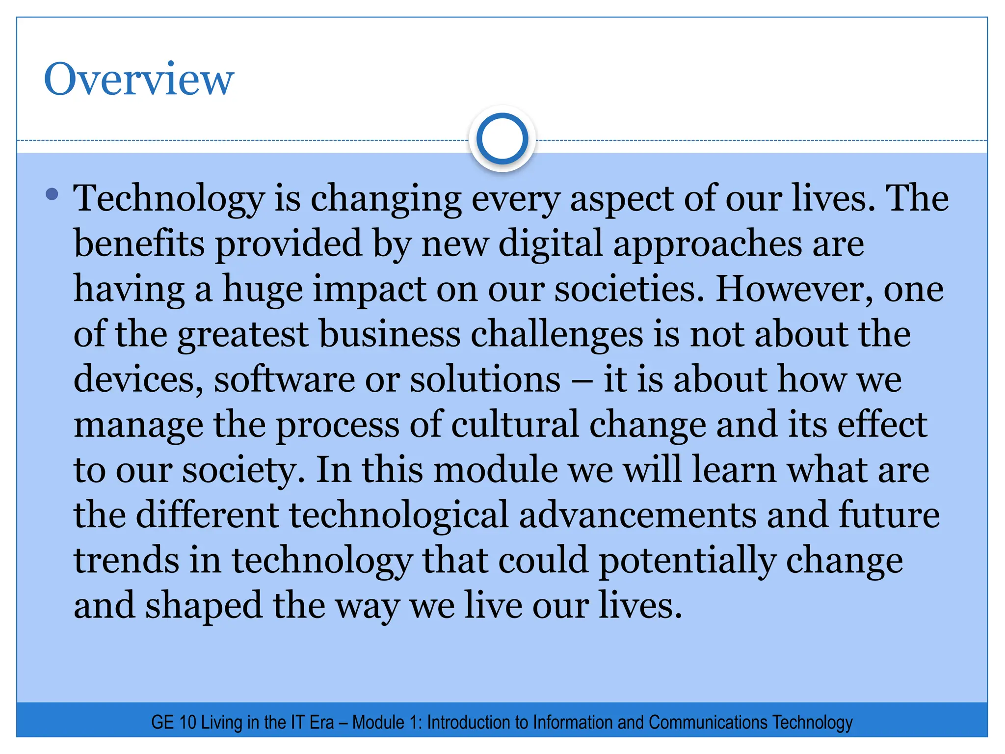Overview
 Technology is changing every aspect of our lives. The
benefits provided by new digital approaches are
having a huge impact on our societies. However, one
of the greatest business challenges is not about the
devices, software or solutions – it is about how we
manage the process of cultural change and its effect
to our society. In this module we will learn what are
the different technological advancements and future
trends in technology that could potentially change
and shaped the way we live our lives.
GE 10 Living in the IT Era – Module 1: Introduction to Information and Communications Technology
 