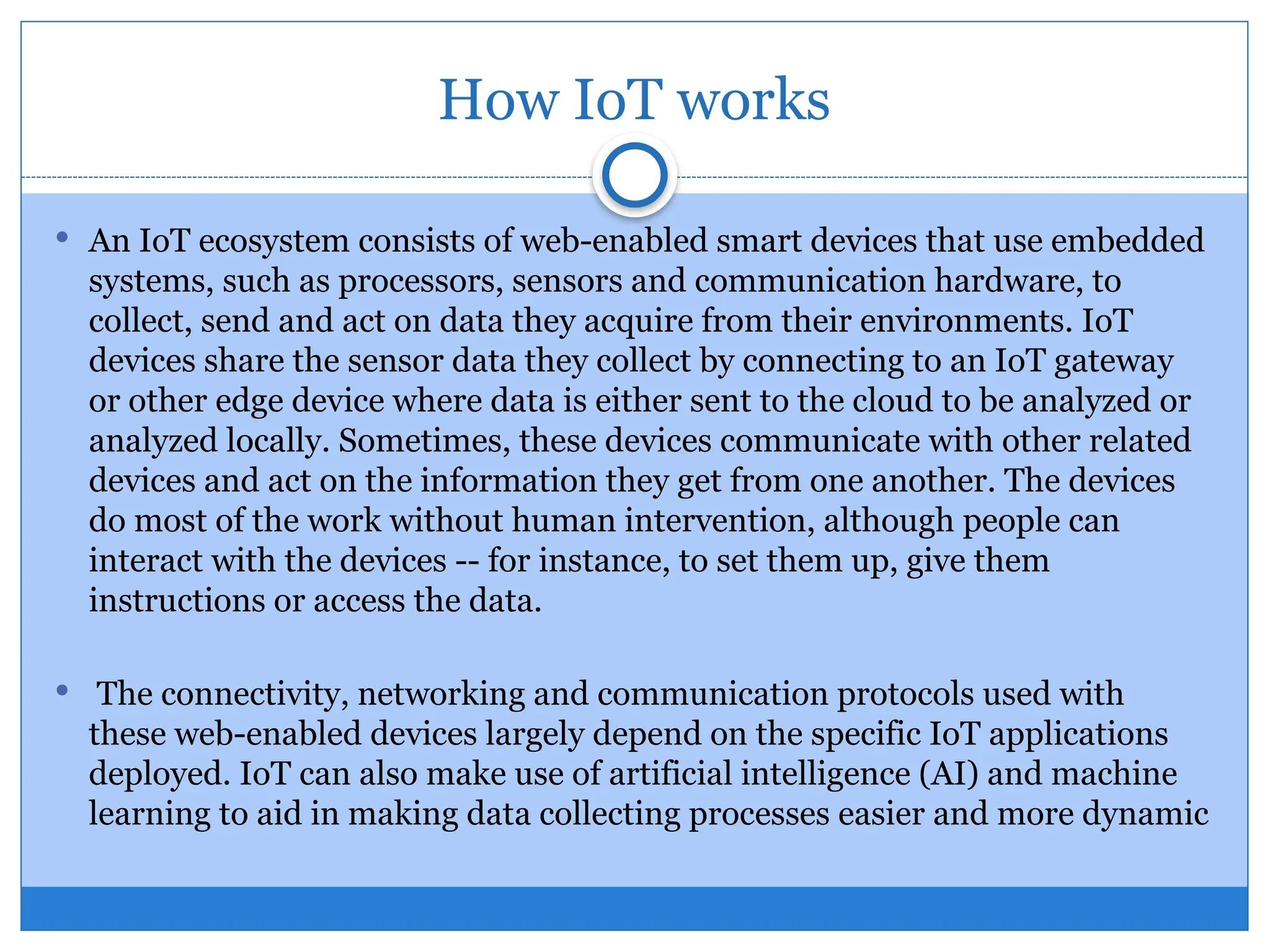 How IoT works
 An IoT ecosystem consists of web-enabled smart devices that use embedded
systems, such as processors, sensors and communication hardware, to
collect, send and act on data they acquire from their environments. IoT
devices share the sensor data they collect by connecting to an IoT gateway
or other edge device where data is either sent to the cloud to be analyzed or
analyzed locally. Sometimes, these devices communicate with other related
devices and act on the information they get from one another. The devices
do most of the work without human intervention, although people can
interact with the devices -- for instance, to set them up, give them
instructions or access the data.
 The connectivity, networking and communication protocols used with
these web-enabled devices largely depend on the specific IoT applications
deployed. IoT can also make use of artificial intelligence (AI) and machine
learning to aid in making data collecting processes easier and more dynamic
 