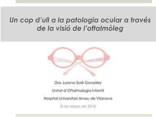 Un cop d’ull a la patologia ocular a través
de la visió de l’oftalmòleg
Dra. Lorena Solé González
Unitat d’Oftalmología Infantil
Hospital Universitari Arnau de Vilanova
8 de Marzo de 2018
 
