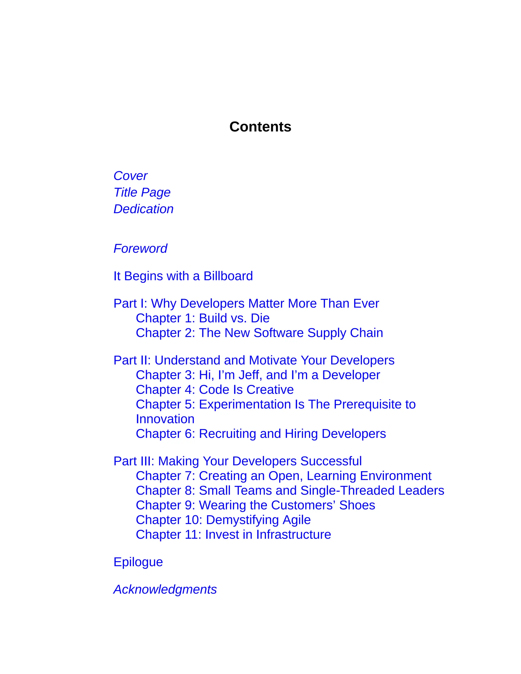Contents
Cover
Title Page
Dedication
Foreword
It Begins with a Billboard
Part I: Why Developers Matter More Than Ever
Chapter 1: Build vs. Die
Chapter 2: The New Software Supply Chain
Part II: Understand and Motivate Your Developers
Chapter 3: Hi, I’m Jeff, and I’m a Developer
Chapter 4: Code Is Creative
Chapter 5: Experimentation Is The Prerequisite to
Innovation
Chapter 6: Recruiting and Hiring Developers
Part III: Making Your Developers Successful
Chapter 7: Creating an Open, Learning Environment
Chapter 8: Small Teams and Single-Threaded Leaders
Chapter 9: Wearing the Customers’ Shoes
Chapter 10: Demystifying Agile
Chapter 11: Invest in Infrastructure
Epilogue
Acknowledgments
 