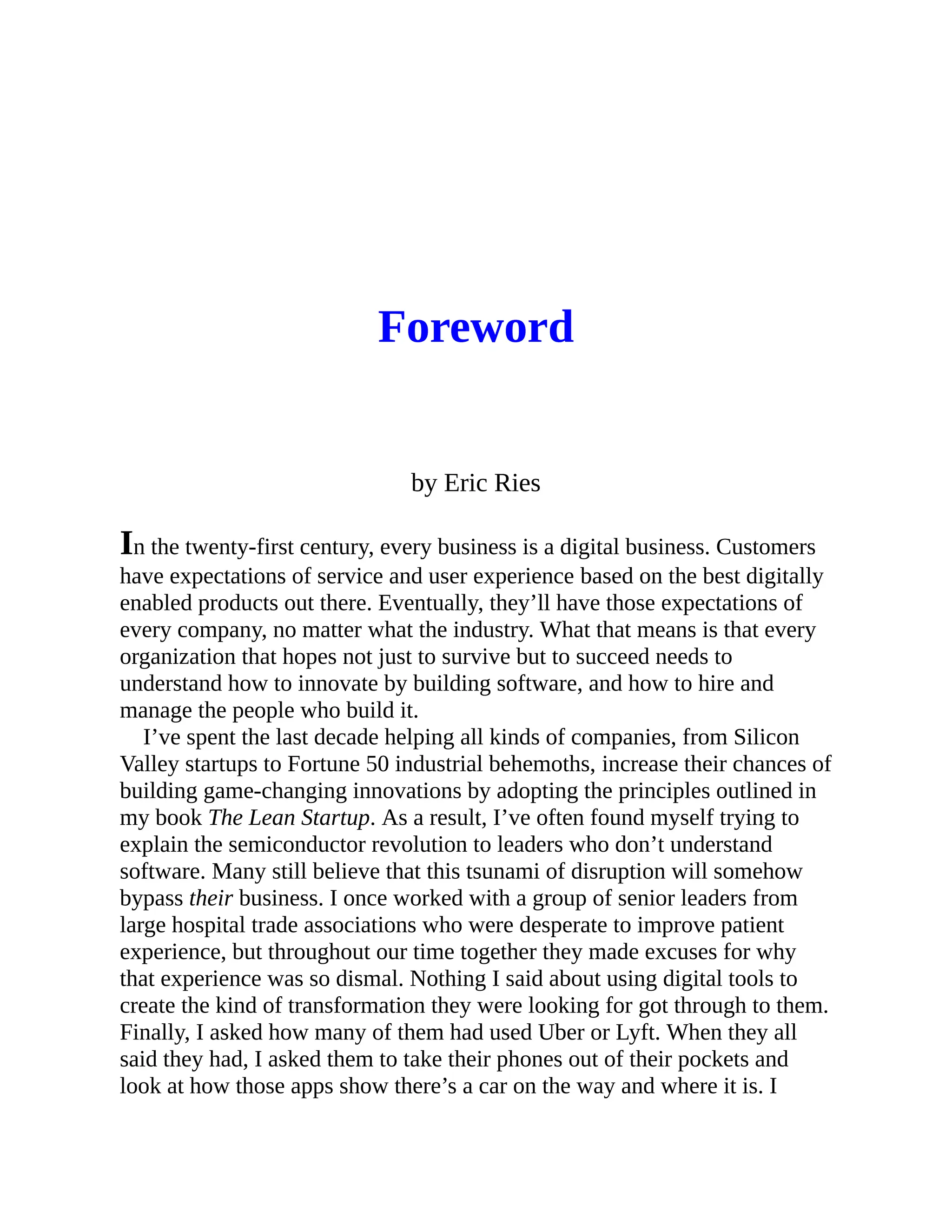 Foreword
by Eric Ries
In the twenty-first century, every business is a digital business. Customers
have expectations of service and user experience based on the best digitally
enabled products out there. Eventually, they’ll have those expectations of
every company, no matter what the industry. What that means is that every
organization that hopes not just to survive but to succeed needs to
understand how to innovate by building software, and how to hire and
manage the people who build it.
I’ve spent the last decade helping all kinds of companies, from Silicon
Valley startups to Fortune 50 industrial behemoths, increase their chances of
building game-changing innovations by adopting the principles outlined in
my book The Lean Startup. As a result, I’ve often found myself trying to
explain the semiconductor revolution to leaders who don’t understand
software. Many still believe that this tsunami of disruption will somehow
bypass their business. I once worked with a group of senior leaders from
large hospital trade associations who were desperate to improve patient
experience, but throughout our time together they made excuses for why
that experience was so dismal. Nothing I said about using digital tools to
create the kind of transformation they were looking for got through to them.
Finally, I asked how many of them had used Uber or Lyft. When they all
said they had, I asked them to take their phones out of their pockets and
look at how those apps show there’s a car on the way and where it is. I
 