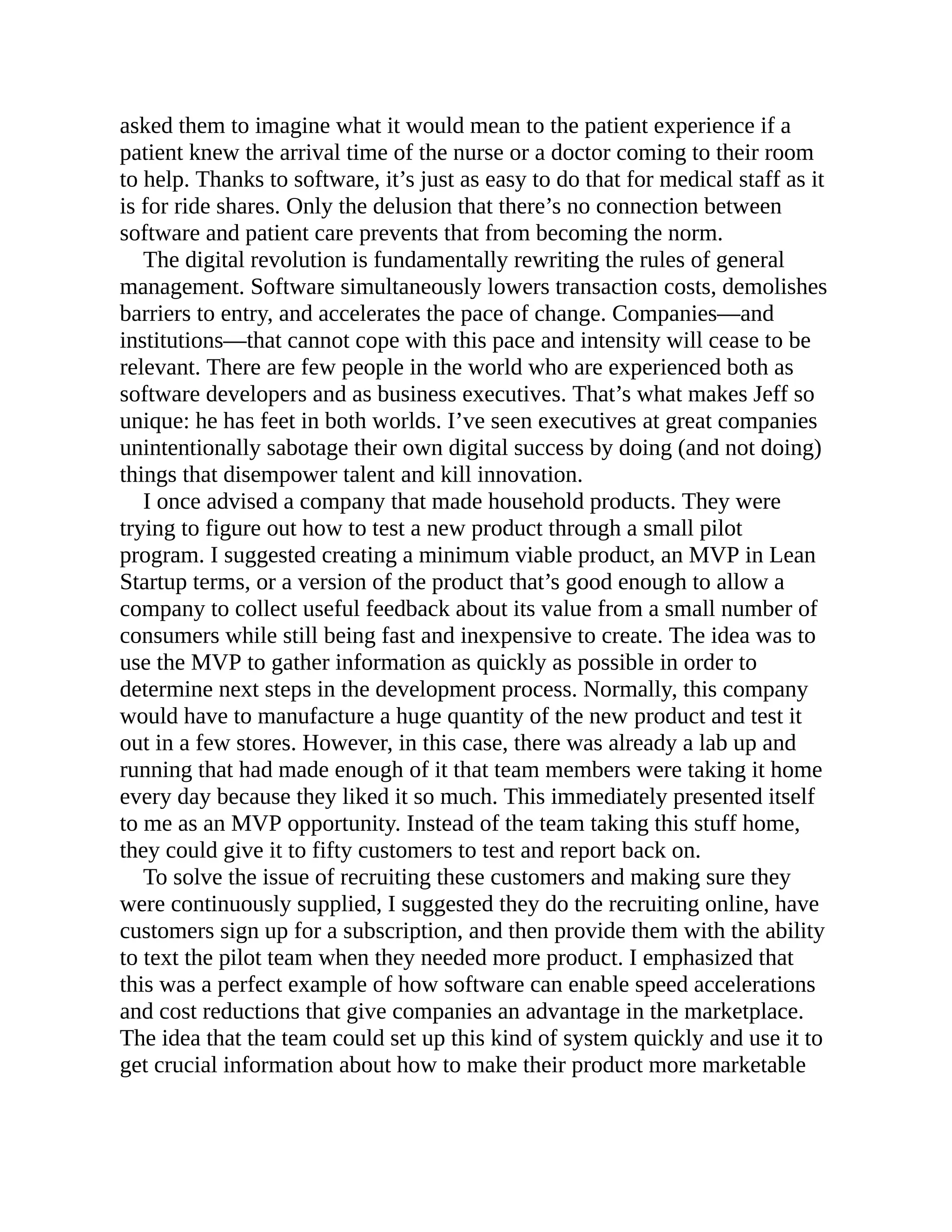 asked them to imagine what it would mean to the patient experience if a
patient knew the arrival time of the nurse or a doctor coming to their room
to help. Thanks to software, it’s just as easy to do that for medical staff as it
is for ride shares. Only the delusion that there’s no connection between
software and patient care prevents that from becoming the norm.
The digital revolution is fundamentally rewriting the rules of general
management. Software simultaneously lowers transaction costs, demolishes
barriers to entry, and accelerates the pace of change. Companies—and
institutions—that cannot cope with this pace and intensity will cease to be
relevant. There are few people in the world who are experienced both as
software developers and as business executives. That’s what makes Jeff so
unique: he has feet in both worlds. I’ve seen executives at great companies
unintentionally sabotage their own digital success by doing (and not doing)
things that disempower talent and kill innovation.
I once advised a company that made household products. They were
trying to figure out how to test a new product through a small pilot
program. I suggested creating a minimum viable product, an MVP in Lean
Startup terms, or a version of the product that’s good enough to allow a
company to collect useful feedback about its value from a small number of
consumers while still being fast and inexpensive to create. The idea was to
use the MVP to gather information as quickly as possible in order to
determine next steps in the development process. Normally, this company
would have to manufacture a huge quantity of the new product and test it
out in a few stores. However, in this case, there was already a lab up and
running that had made enough of it that team members were taking it home
every day because they liked it so much. This immediately presented itself
to me as an MVP opportunity. Instead of the team taking this stuff home,
they could give it to fifty customers to test and report back on.
To solve the issue of recruiting these customers and making sure they
were continuously supplied, I suggested they do the recruiting online, have
customers sign up for a subscription, and then provide them with the ability
to text the pilot team when they needed more product. I emphasized that
this was a perfect example of how software can enable speed accelerations
and cost reductions that give companies an advantage in the marketplace.
The idea that the team could set up this kind of system quickly and use it to
get crucial information about how to make their product more marketable
 
