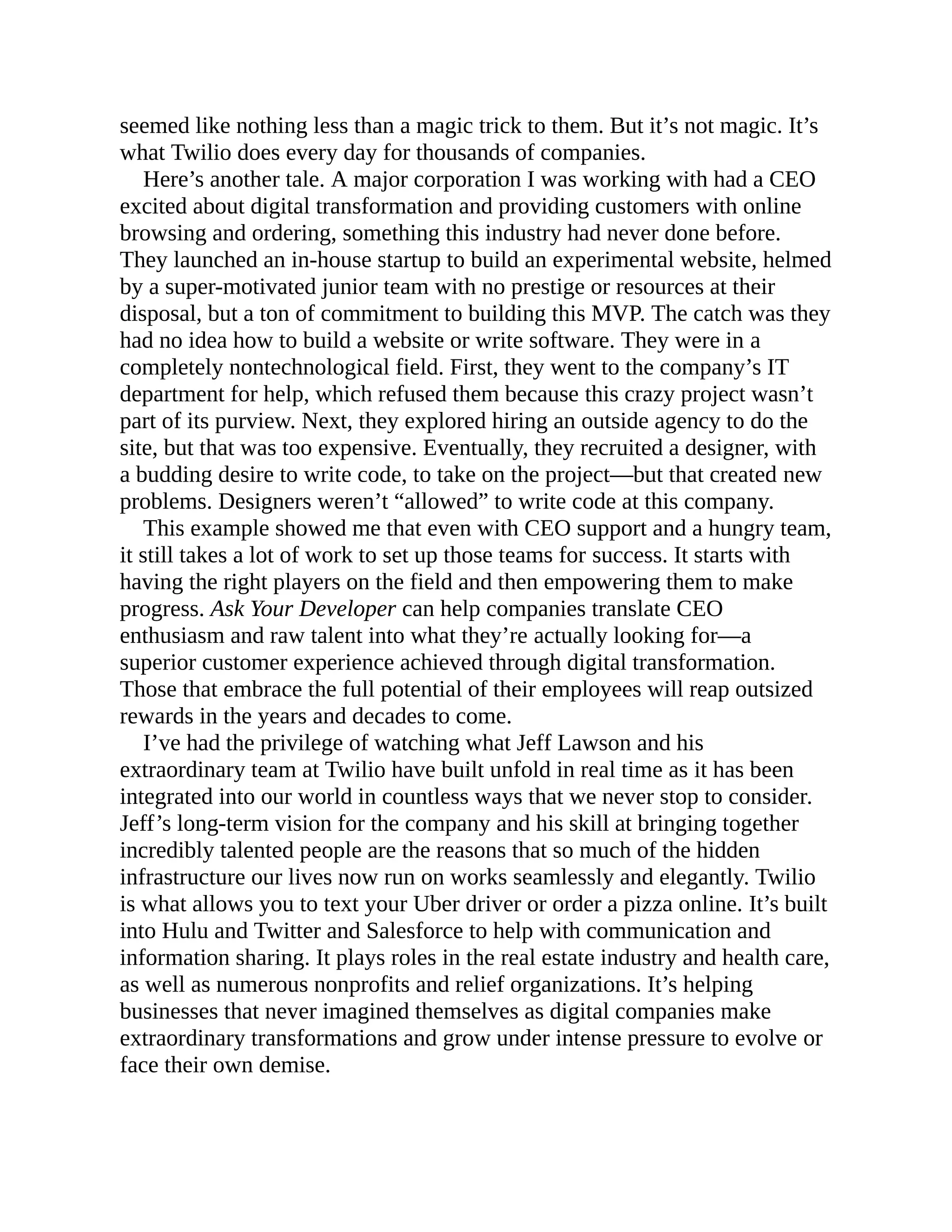 seemed like nothing less than a magic trick to them. But it’s not magic. It’s
what Twilio does every day for thousands of companies.
Here’s another tale. A major corporation I was working with had a CEO
excited about digital transformation and providing customers with online
browsing and ordering, something this industry had never done before.
They launched an in-house startup to build an experimental website, helmed
by a super-motivated junior team with no prestige or resources at their
disposal, but a ton of commitment to building this MVP. The catch was they
had no idea how to build a website or write software. They were in a
completely nontechnological field. First, they went to the company’s IT
department for help, which refused them because this crazy project wasn’t
part of its purview. Next, they explored hiring an outside agency to do the
site, but that was too expensive. Eventually, they recruited a designer, with
a budding desire to write code, to take on the project—but that created new
problems. Designers weren’t “allowed” to write code at this company.
This example showed me that even with CEO support and a hungry team,
it still takes a lot of work to set up those teams for success. It starts with
having the right players on the field and then empowering them to make
progress. Ask Your Developer can help companies translate CEO
enthusiasm and raw talent into what they’re actually looking for—a
superior customer experience achieved through digital transformation.
Those that embrace the full potential of their employees will reap outsized
rewards in the years and decades to come.
I’ve had the privilege of watching what Jeff Lawson and his
extraordinary team at Twilio have built unfold in real time as it has been
integrated into our world in countless ways that we never stop to consider.
Jeff’s long-term vision for the company and his skill at bringing together
incredibly talented people are the reasons that so much of the hidden
infrastructure our lives now run on works seamlessly and elegantly. Twilio
is what allows you to text your Uber driver or order a pizza online. It’s built
into Hulu and Twitter and Salesforce to help with communication and
information sharing. It plays roles in the real estate industry and health care,
as well as numerous nonprofits and relief organizations. It’s helping
businesses that never imagined themselves as digital companies make
extraordinary transformations and grow under intense pressure to evolve or
face their own demise.
 