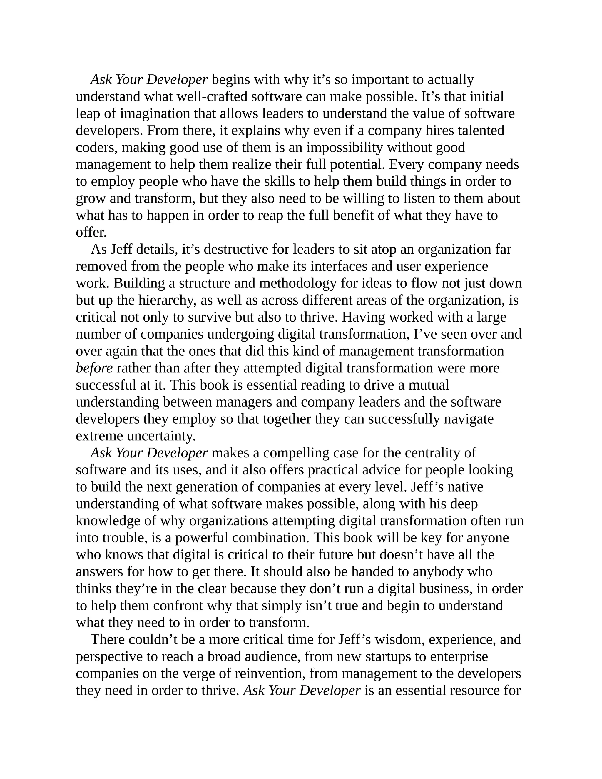 Ask Your Developer begins with why it’s so important to actually
understand what well-crafted software can make possible. It’s that initial
leap of imagination that allows leaders to understand the value of software
developers. From there, it explains why even if a company hires talented
coders, making good use of them is an impossibility without good
management to help them realize their full potential. Every company needs
to employ people who have the skills to help them build things in order to
grow and transform, but they also need to be willing to listen to them about
what has to happen in order to reap the full benefit of what they have to
offer.
As Jeff details, it’s destructive for leaders to sit atop an organization far
removed from the people who make its interfaces and user experience
work. Building a structure and methodology for ideas to flow not just down
but up the hierarchy, as well as across different areas of the organization, is
critical not only to survive but also to thrive. Having worked with a large
number of companies undergoing digital transformation, I’ve seen over and
over again that the ones that did this kind of management transformation
before rather than after they attempted digital transformation were more
successful at it. This book is essential reading to drive a mutual
understanding between managers and company leaders and the software
developers they employ so that together they can successfully navigate
extreme uncertainty.
Ask Your Developer makes a compelling case for the centrality of
software and its uses, and it also offers practical advice for people looking
to build the next generation of companies at every level. Jeff’s native
understanding of what software makes possible, along with his deep
knowledge of why organizations attempting digital transformation often run
into trouble, is a powerful combination. This book will be key for anyone
who knows that digital is critical to their future but doesn’t have all the
answers for how to get there. It should also be handed to anybody who
thinks they’re in the clear because they don’t run a digital business, in order
to help them confront why that simply isn’t true and begin to understand
what they need to in order to transform.
There couldn’t be a more critical time for Jeff’s wisdom, experience, and
perspective to reach a broad audience, from new startups to enterprise
companies on the verge of reinvention, from management to the developers
they need in order to thrive. Ask Your Developer is an essential resource for
 