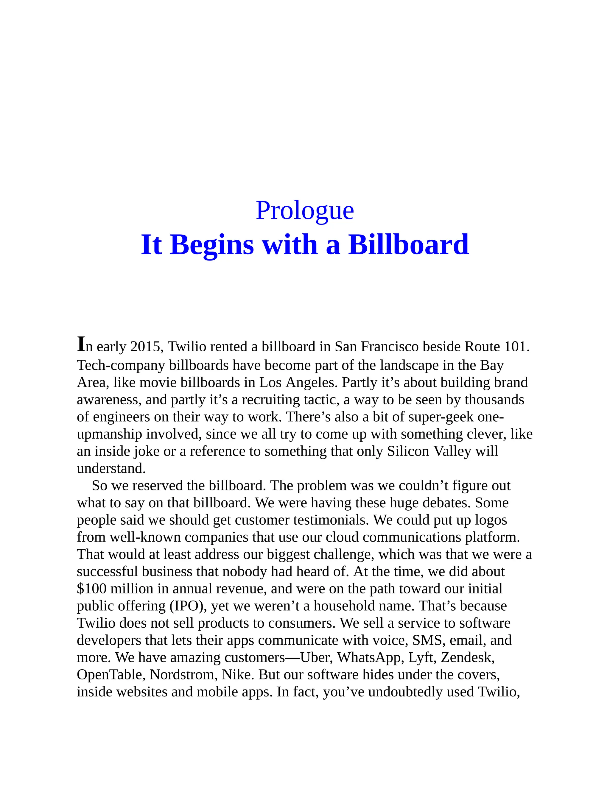 Prologue
It Begins with a Billboard
In early 2015, Twilio rented a billboard in San Francisco beside Route 101.
Tech-company billboards have become part of the landscape in the Bay
Area, like movie billboards in Los Angeles. Partly it’s about building brand
awareness, and partly it’s a recruiting tactic, a way to be seen by thousands
of engineers on their way to work. There’s also a bit of super-geek one-
upmanship involved, since we all try to come up with something clever, like
an inside joke or a reference to something that only Silicon Valley will
understand.
So we reserved the billboard. The problem was we couldn’t figure out
what to say on that billboard. We were having these huge debates. Some
people said we should get customer testimonials. We could put up logos
from well-known companies that use our cloud communications platform.
That would at least address our biggest challenge, which was that we were a
successful business that nobody had heard of. At the time, we did about
$100 million in annual revenue, and were on the path toward our initial
public offering (IPO), yet we weren’t a household name. That’s because
Twilio does not sell products to consumers. We sell a service to software
developers that lets their apps communicate with voice, SMS, email, and
more. We have amazing customers—Uber, WhatsApp, Lyft, Zendesk,
OpenTable, Nordstrom, Nike. But our software hides under the covers,
inside websites and mobile apps. In fact, you’ve undoubtedly used Twilio,
 