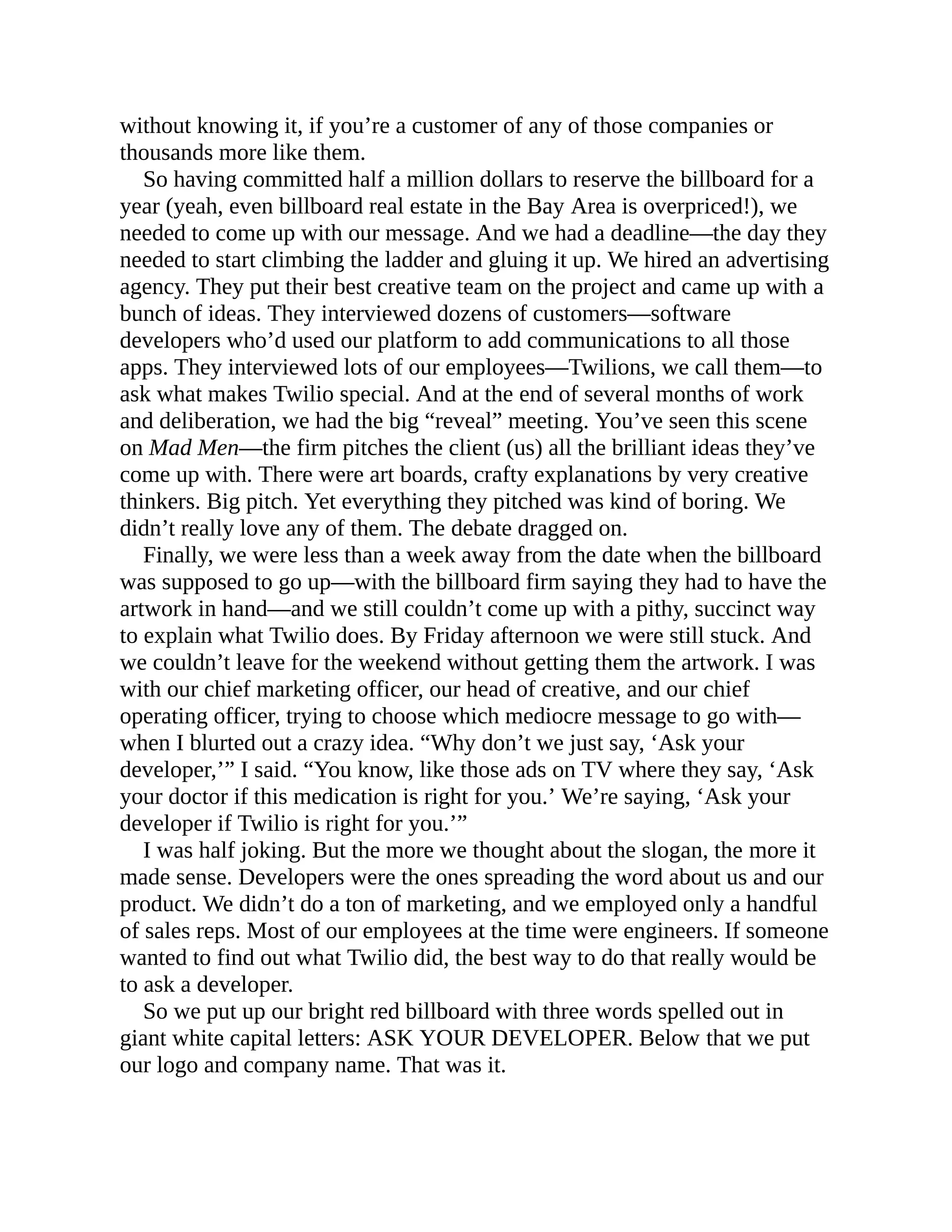 without knowing it, if you’re a customer of any of those companies or
thousands more like them.
So having committed half a million dollars to reserve the billboard for a
year (yeah, even billboard real estate in the Bay Area is overpriced!), we
needed to come up with our message. And we had a deadline—the day they
needed to start climbing the ladder and gluing it up. We hired an advertising
agency. They put their best creative team on the project and came up with a
bunch of ideas. They interviewed dozens of customers—software
developers who’d used our platform to add communications to all those
apps. They interviewed lots of our employees—Twilions, we call them—to
ask what makes Twilio special. And at the end of several months of work
and deliberation, we had the big “reveal” meeting. You’ve seen this scene
on Mad Men—the firm pitches the client (us) all the brilliant ideas they’ve
come up with. There were art boards, crafty explanations by very creative
thinkers. Big pitch. Yet everything they pitched was kind of boring. We
didn’t really love any of them. The debate dragged on.
Finally, we were less than a week away from the date when the billboard
was supposed to go up—with the billboard firm saying they had to have the
artwork in hand—and we still couldn’t come up with a pithy, succinct way
to explain what Twilio does. By Friday afternoon we were still stuck. And
we couldn’t leave for the weekend without getting them the artwork. I was
with our chief marketing officer, our head of creative, and our chief
operating officer, trying to choose which mediocre message to go with—
when I blurted out a crazy idea. “Why don’t we just say, ‘Ask your
developer,’” I said. “You know, like those ads on TV where they say, ‘Ask
your doctor if this medication is right for you.’ We’re saying, ‘Ask your
developer if Twilio is right for you.’”
I was half joking. But the more we thought about the slogan, the more it
made sense. Developers were the ones spreading the word about us and our
product. We didn’t do a ton of marketing, and we employed only a handful
of sales reps. Most of our employees at the time were engineers. If someone
wanted to find out what Twilio did, the best way to do that really would be
to ask a developer.
So we put up our bright red billboard with three words spelled out in
giant white capital letters: ASK YOUR DEVELOPER. Below that we put
our logo and company name. That was it.
 
