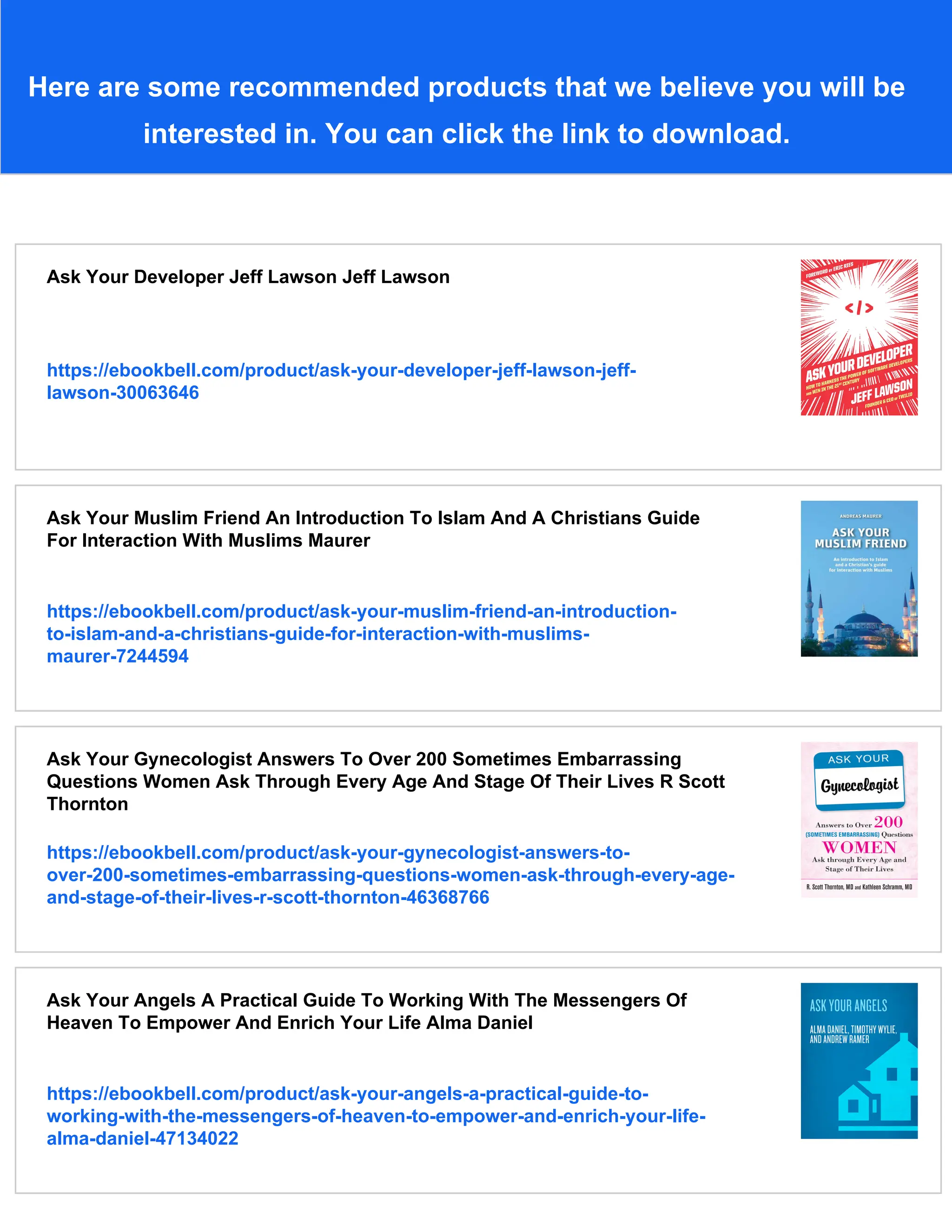 Here are some recommended products that we believe you will be
interested in. You can click the link to download.
Ask Your Developer Jeff Lawson Jeff Lawson
https://ebookbell.com/product/ask-your-developer-jeff-lawson-jeff-
lawson-30063646
Ask Your Muslim Friend An Introduction To Islam And A Christians Guide
For Interaction With Muslims Maurer
https://ebookbell.com/product/ask-your-muslim-friend-an-introduction-
to-islam-and-a-christians-guide-for-interaction-with-muslims-
maurer-7244594
Ask Your Gynecologist Answers To Over 200 Sometimes Embarrassing
Questions Women Ask Through Every Age And Stage Of Their Lives R Scott
Thornton
https://ebookbell.com/product/ask-your-gynecologist-answers-to-
over-200-sometimes-embarrassing-questions-women-ask-through-every-age-
and-stage-of-their-lives-r-scott-thornton-46368766
Ask Your Angels A Practical Guide To Working With The Messengers Of
Heaven To Empower And Enrich Your Life Alma Daniel
https://ebookbell.com/product/ask-your-angels-a-practical-guide-to-
working-with-the-messengers-of-heaven-to-empower-and-enrich-your-life-
alma-daniel-47134022
 