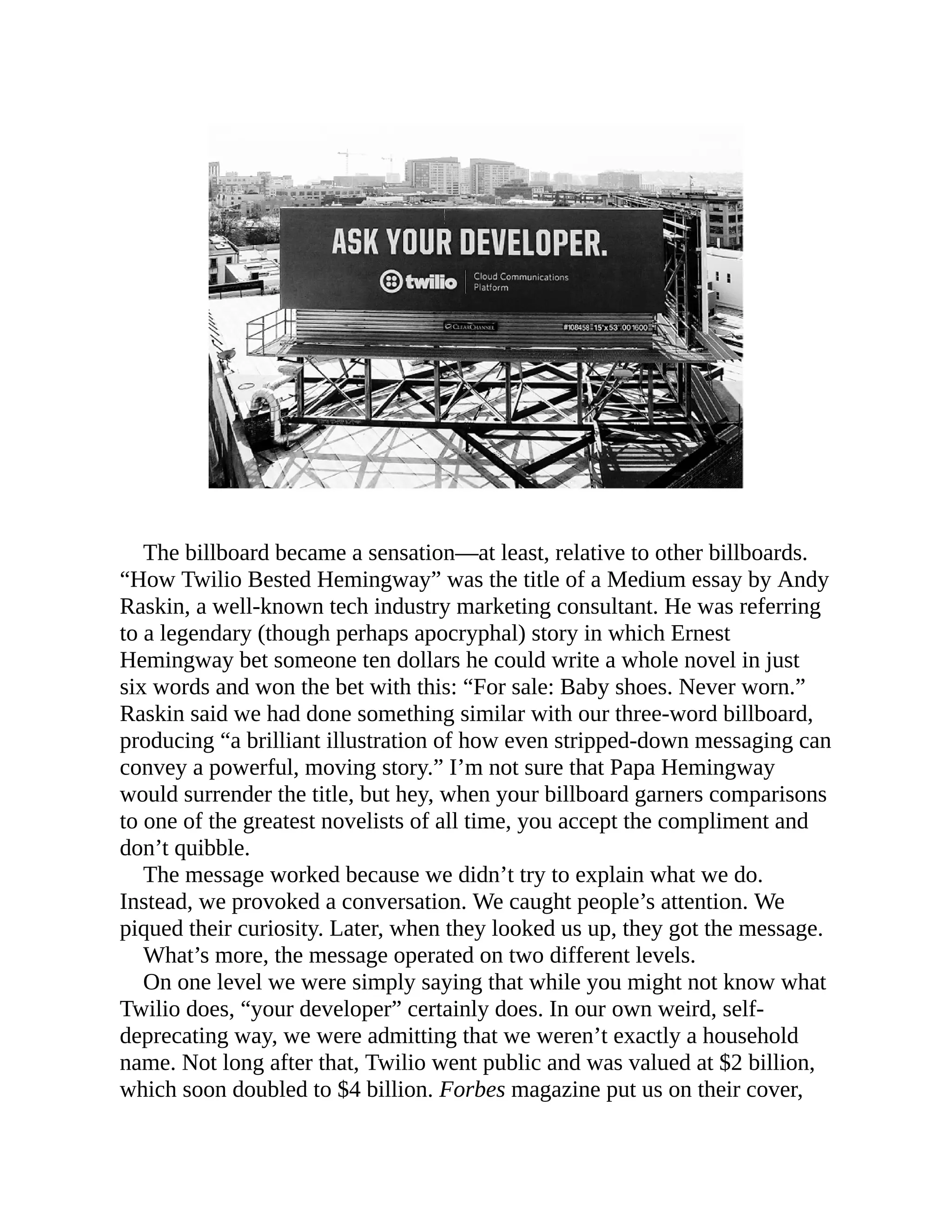 The billboard became a sensation—at least, relative to other billboards.
“How Twilio Bested Hemingway” was the title of a Medium essay by Andy
Raskin, a well-known tech industry marketing consultant. He was referring
to a legendary (though perhaps apocryphal) story in which Ernest
Hemingway bet someone ten dollars he could write a whole novel in just
six words and won the bet with this: “For sale: Baby shoes. Never worn.”
Raskin said we had done something similar with our three-word billboard,
producing “a brilliant illustration of how even stripped-down messaging can
convey a powerful, moving story.” I’m not sure that Papa Hemingway
would surrender the title, but hey, when your billboard garners comparisons
to one of the greatest novelists of all time, you accept the compliment and
don’t quibble.
The message worked because we didn’t try to explain what we do.
Instead, we provoked a conversation. We caught people’s attention. We
piqued their curiosity. Later, when they looked us up, they got the message.
What’s more, the message operated on two different levels.
On one level we were simply saying that while you might not know what
Twilio does, “your developer” certainly does. In our own weird, self-
deprecating way, we were admitting that we weren’t exactly a household
name. Not long after that, Twilio went public and was valued at $2 billion,
which soon doubled to $4 billion. Forbes magazine put us on their cover,
 