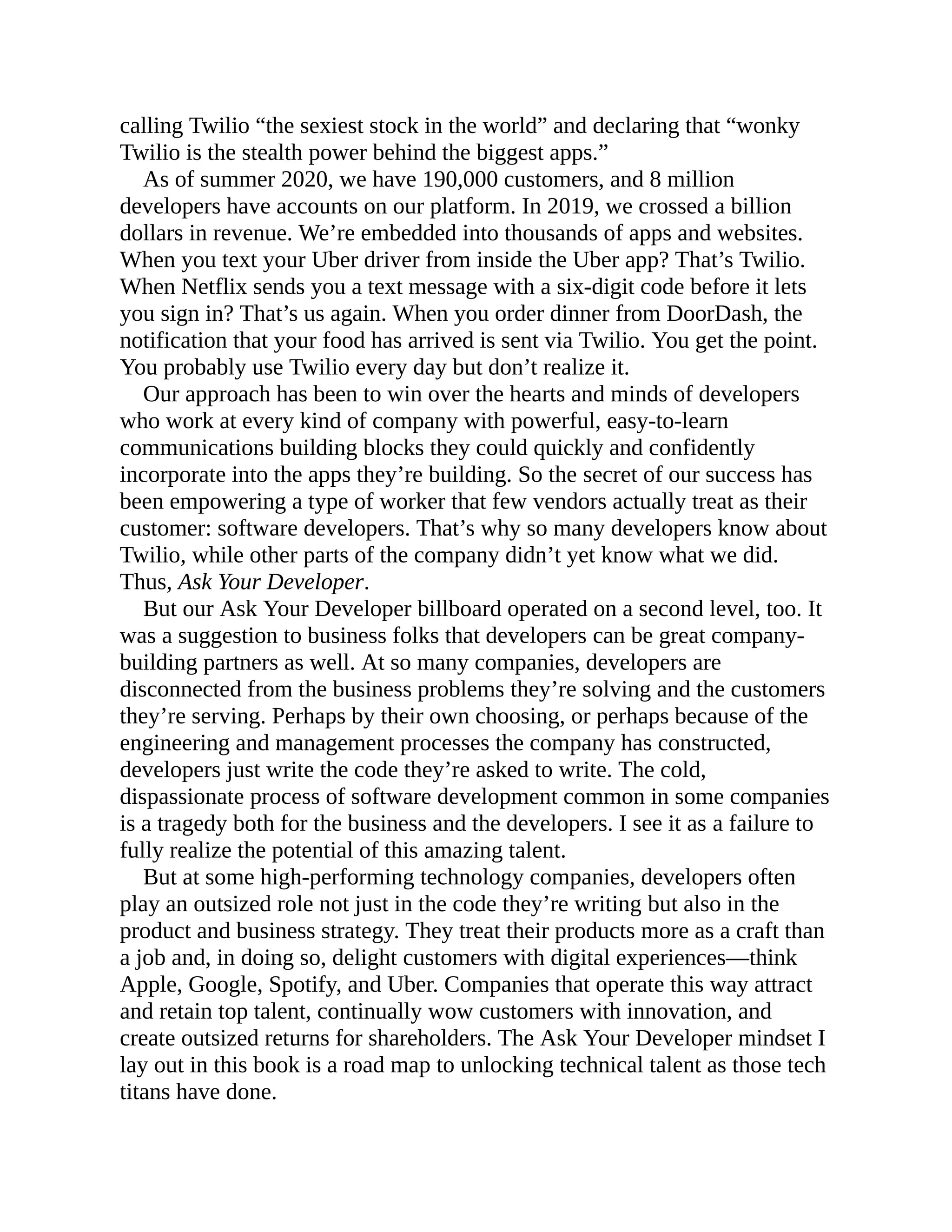 calling Twilio “the sexiest stock in the world” and declaring that “wonky
Twilio is the stealth power behind the biggest apps.”
As of summer 2020, we have 190,000 customers, and 8 million
developers have accounts on our platform. In 2019, we crossed a billion
dollars in revenue. We’re embedded into thousands of apps and websites.
When you text your Uber driver from inside the Uber app? That’s Twilio.
When Netflix sends you a text message with a six-digit code before it lets
you sign in? That’s us again. When you order dinner from DoorDash, the
notification that your food has arrived is sent via Twilio. You get the point.
You probably use Twilio every day but don’t realize it.
Our approach has been to win over the hearts and minds of developers
who work at every kind of company with powerful, easy-to-learn
communications building blocks they could quickly and confidently
incorporate into the apps they’re building. So the secret of our success has
been empowering a type of worker that few vendors actually treat as their
customer: software developers. That’s why so many developers know about
Twilio, while other parts of the company didn’t yet know what we did.
Thus, Ask Your Developer.
But our Ask Your Developer billboard operated on a second level, too. It
was a suggestion to business folks that developers can be great company-
building partners as well. At so many companies, developers are
disconnected from the business problems they’re solving and the customers
they’re serving. Perhaps by their own choosing, or perhaps because of the
engineering and management processes the company has constructed,
developers just write the code they’re asked to write. The cold,
dispassionate process of software development common in some companies
is a tragedy both for the business and the developers. I see it as a failure to
fully realize the potential of this amazing talent.
But at some high-performing technology companies, developers often
play an outsized role not just in the code they’re writing but also in the
product and business strategy. They treat their products more as a craft than
a job and, in doing so, delight customers with digital experiences—think
Apple, Google, Spotify, and Uber. Companies that operate this way attract
and retain top talent, continually wow customers with innovation, and
create outsized returns for shareholders. The Ask Your Developer mindset I
lay out in this book is a road map to unlocking technical talent as those tech
titans have done.
 