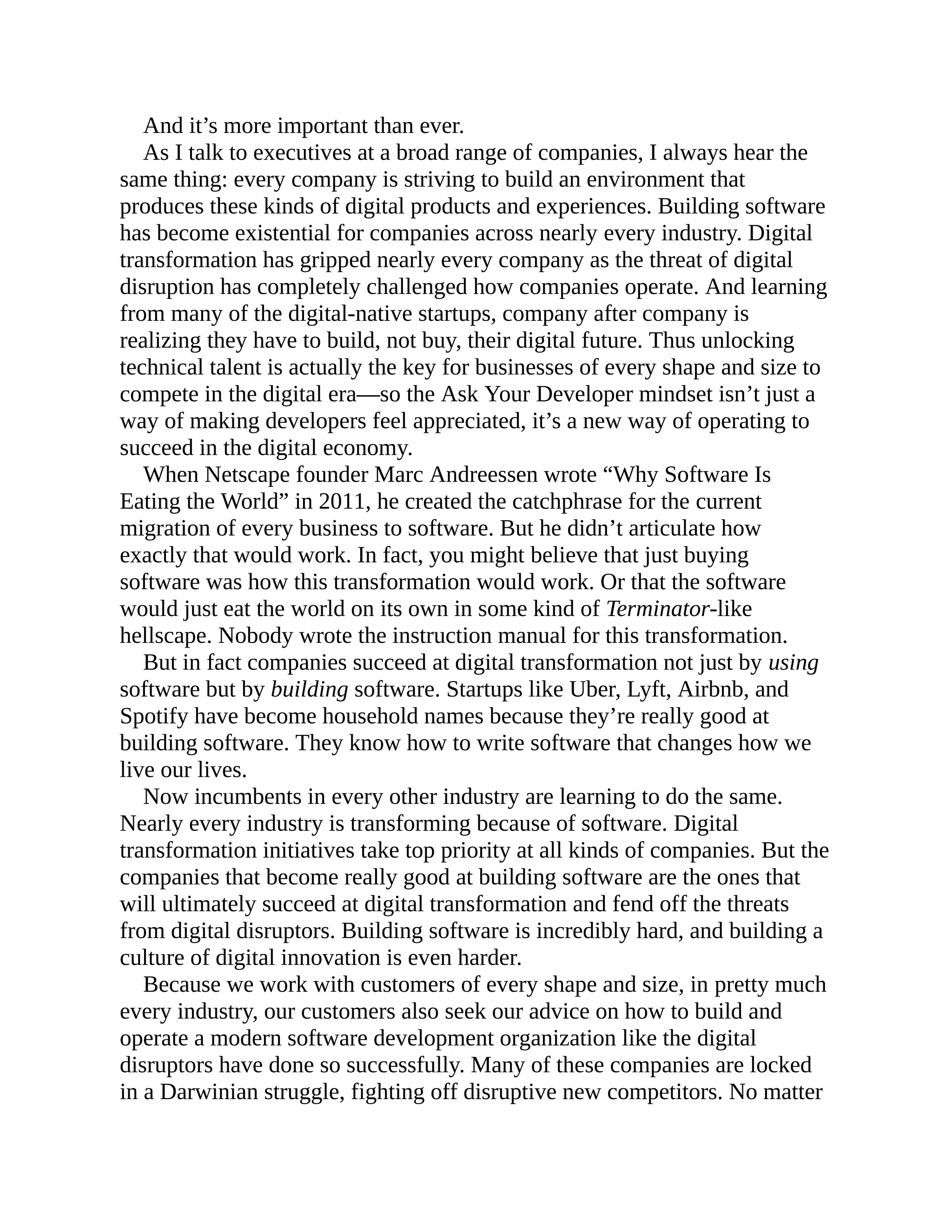 And it’s more important than ever.
As I talk to executives at a broad range of companies, I always hear the
same thing: every company is striving to build an environment that
produces these kinds of digital products and experiences. Building software
has become existential for companies across nearly every industry. Digital
transformation has gripped nearly every company as the threat of digital
disruption has completely challenged how companies operate. And learning
from many of the digital-native startups, company after company is
realizing they have to build, not buy, their digital future. Thus unlocking
technical talent is actually the key for businesses of every shape and size to
compete in the digital era—so the Ask Your Developer mindset isn’t just a
way of making developers feel appreciated, it’s a new way of operating to
succeed in the digital economy.
When Netscape founder Marc Andreessen wrote “Why Software Is
Eating the World” in 2011, he created the catchphrase for the current
migration of every business to software. But he didn’t articulate how
exactly that would work. In fact, you might believe that just buying
software was how this transformation would work. Or that the software
would just eat the world on its own in some kind of Terminator-like
hellscape. Nobody wrote the instruction manual for this transformation.
But in fact companies succeed at digital transformation not just by using
software but by building software. Startups like Uber, Lyft, Airbnb, and
Spotify have become household names because they’re really good at
building software. They know how to write software that changes how we
live our lives.
Now incumbents in every other industry are learning to do the same.
Nearly every industry is transforming because of software. Digital
transformation initiatives take top priority at all kinds of companies. But the
companies that become really good at building software are the ones that
will ultimately succeed at digital transformation and fend off the threats
from digital disruptors. Building software is incredibly hard, and building a
culture of digital innovation is even harder.
Because we work with customers of every shape and size, in pretty much
every industry, our customers also seek our advice on how to build and
operate a modern software development organization like the digital
disruptors have done so successfully. Many of these companies are locked
in a Darwinian struggle, fighting off disruptive new competitors. No matter
 
