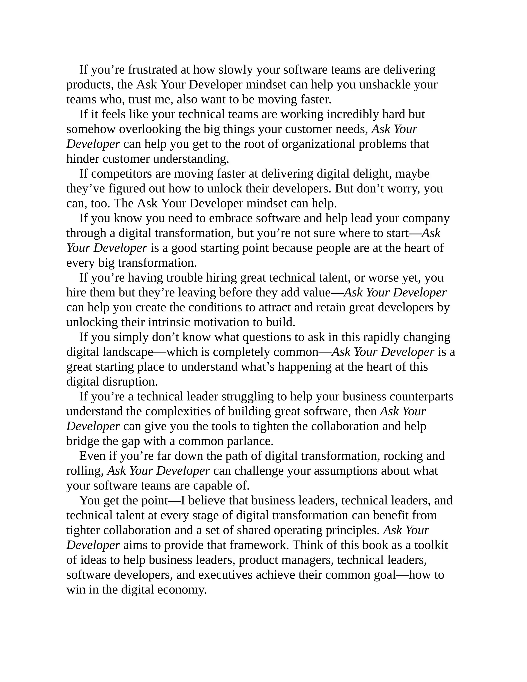 If you’re frustrated at how slowly your software teams are delivering
products, the Ask Your Developer mindset can help you unshackle your
teams who, trust me, also want to be moving faster.
If it feels like your technical teams are working incredibly hard but
somehow overlooking the big things your customer needs, Ask Your
Developer can help you get to the root of organizational problems that
hinder customer understanding.
If competitors are moving faster at delivering digital delight, maybe
they’ve figured out how to unlock their developers. But don’t worry, you
can, too. The Ask Your Developer mindset can help.
If you know you need to embrace software and help lead your company
through a digital transformation, but you’re not sure where to start—Ask
Your Developer is a good starting point because people are at the heart of
every big transformation.
If you’re having trouble hiring great technical talent, or worse yet, you
hire them but they’re leaving before they add value—Ask Your Developer
can help you create the conditions to attract and retain great developers by
unlocking their intrinsic motivation to build.
If you simply don’t know what questions to ask in this rapidly changing
digital landscape—which is completely common—Ask Your Developer is a
great starting place to understand what’s happening at the heart of this
digital disruption.
If you’re a technical leader struggling to help your business counterparts
understand the complexities of building great software, then Ask Your
Developer can give you the tools to tighten the collaboration and help
bridge the gap with a common parlance.
Even if you’re far down the path of digital transformation, rocking and
rolling, Ask Your Developer can challenge your assumptions about what
your software teams are capable of.
You get the point—I believe that business leaders, technical leaders, and
technical talent at every stage of digital transformation can benefit from
tighter collaboration and a set of shared operating principles. Ask Your
Developer aims to provide that framework. Think of this book as a toolkit
of ideas to help business leaders, product managers, technical leaders,
software developers, and executives achieve their common goal—how to
win in the digital economy.
 