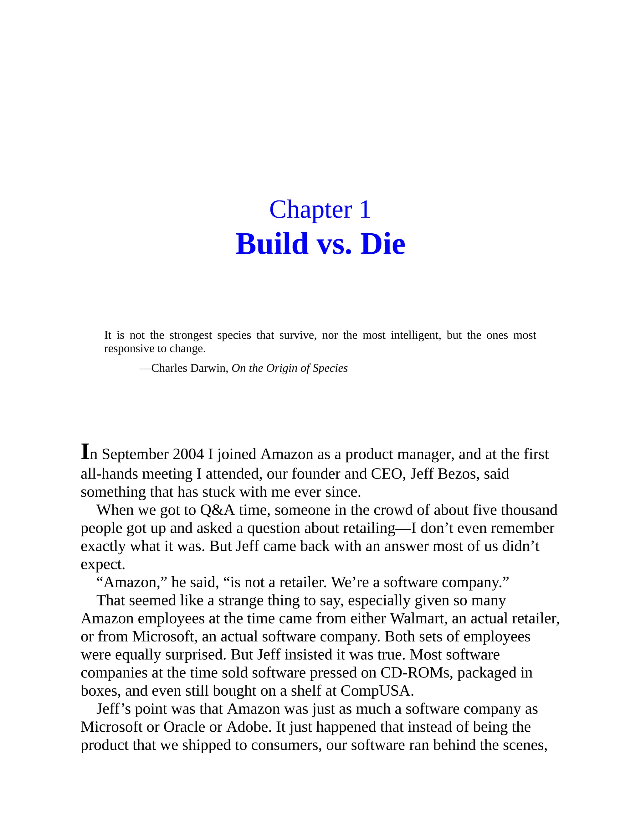 Chapter 1
Build vs. Die
It is not the strongest species that survive, nor the most intelligent, but the ones most
responsive to change.
—Charles Darwin, On the Origin of Species
In September 2004 I joined Amazon as a product manager, and at the first
all-hands meeting I attended, our founder and CEO, Jeff Bezos, said
something that has stuck with me ever since.
When we got to Q&A time, someone in the crowd of about five thousand
people got up and asked a question about retailing—I don’t even remember
exactly what it was. But Jeff came back with an answer most of us didn’t
expect.
“Amazon,” he said, “is not a retailer. We’re a software company.”
That seemed like a strange thing to say, especially given so many
Amazon employees at the time came from either Walmart, an actual retailer,
or from Microsoft, an actual software company. Both sets of employees
were equally surprised. But Jeff insisted it was true. Most software
companies at the time sold software pressed on CD-ROMs, packaged in
boxes, and even still bought on a shelf at CompUSA.
Jeff’s point was that Amazon was just as much a software company as
Microsoft or Oracle or Adobe. It just happened that instead of being the
product that we shipped to consumers, our software ran behind the scenes,
 