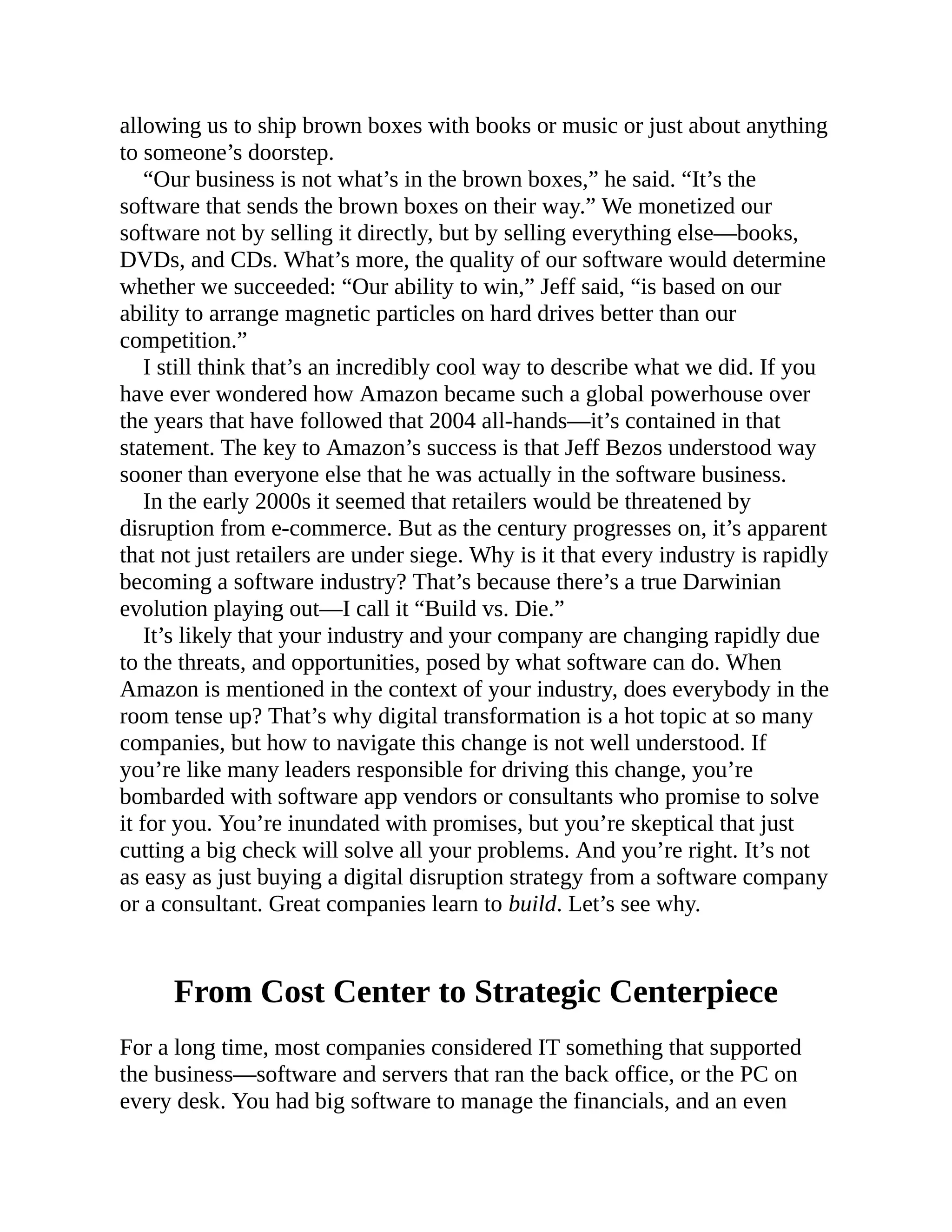 allowing us to ship brown boxes with books or music or just about anything
to someone’s doorstep.
“Our business is not what’s in the brown boxes,” he said. “It’s the
software that sends the brown boxes on their way.” We monetized our
software not by selling it directly, but by selling everything else—books,
DVDs, and CDs. What’s more, the quality of our software would determine
whether we succeeded: “Our ability to win,” Jeff said, “is based on our
ability to arrange magnetic particles on hard drives better than our
competition.”
I still think that’s an incredibly cool way to describe what we did. If you
have ever wondered how Amazon became such a global powerhouse over
the years that have followed that 2004 all-hands—it’s contained in that
statement. The key to Amazon’s success is that Jeff Bezos understood way
sooner than everyone else that he was actually in the software business.
In the early 2000s it seemed that retailers would be threatened by
disruption from e-commerce. But as the century progresses on, it’s apparent
that not just retailers are under siege. Why is it that every industry is rapidly
becoming a software industry? That’s because there’s a true Darwinian
evolution playing out—I call it “Build vs. Die.”
It’s likely that your industry and your company are changing rapidly due
to the threats, and opportunities, posed by what software can do. When
Amazon is mentioned in the context of your industry, does everybody in the
room tense up? That’s why digital transformation is a hot topic at so many
companies, but how to navigate this change is not well understood. If
you’re like many leaders responsible for driving this change, you’re
bombarded with software app vendors or consultants who promise to solve
it for you. You’re inundated with promises, but you’re skeptical that just
cutting a big check will solve all your problems. And you’re right. It’s not
as easy as just buying a digital disruption strategy from a software company
or a consultant. Great companies learn to build. Let’s see why.
From Cost Center to Strategic Centerpiece
For a long time, most companies considered IT something that supported
the business—software and servers that ran the back office, or the PC on
every desk. You had big software to manage the financials, and an even
 