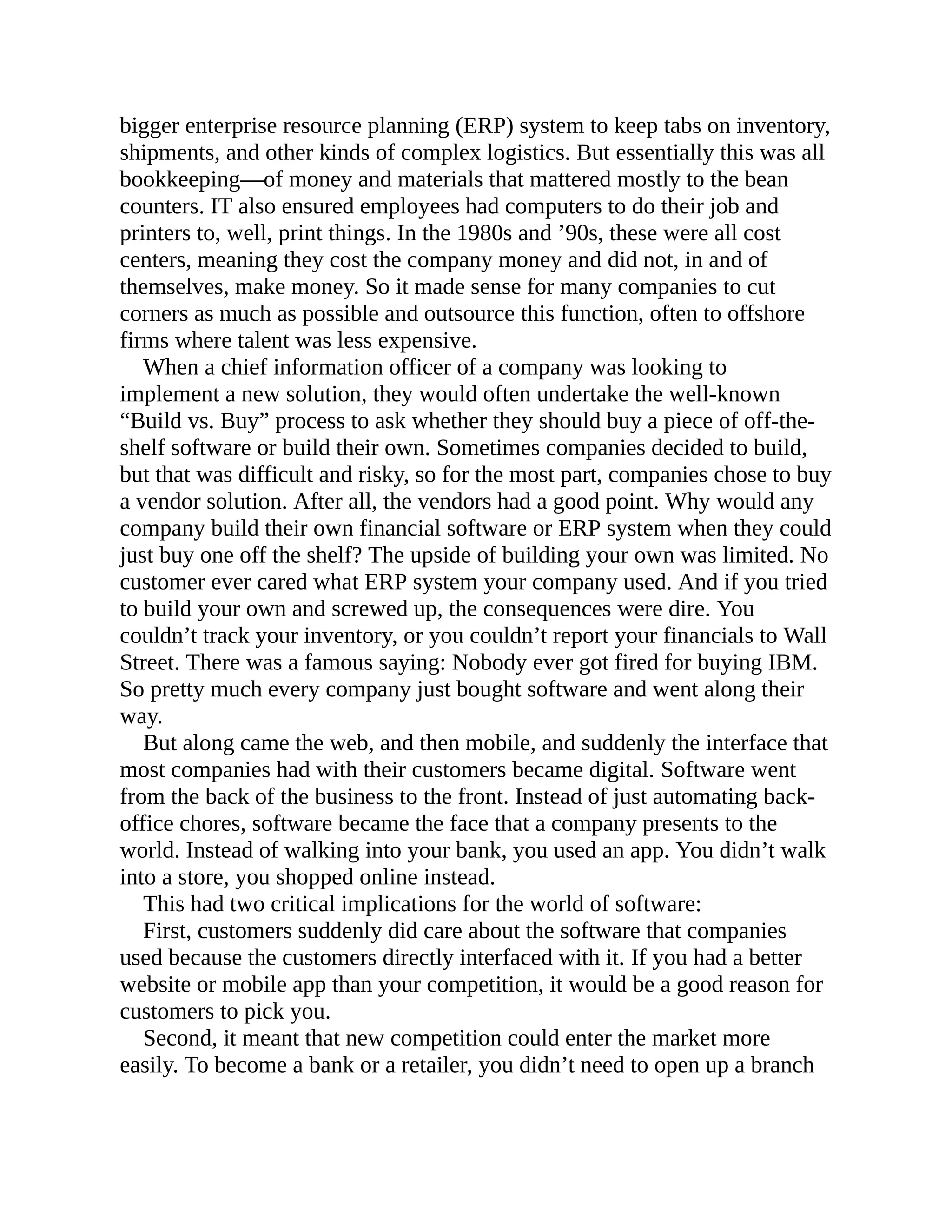 bigger enterprise resource planning (ERP) system to keep tabs on inventory,
shipments, and other kinds of complex logistics. But essentially this was all
bookkeeping—of money and materials that mattered mostly to the bean
counters. IT also ensured employees had computers to do their job and
printers to, well, print things. In the 1980s and ’90s, these were all cost
centers, meaning they cost the company money and did not, in and of
themselves, make money. So it made sense for many companies to cut
corners as much as possible and outsource this function, often to offshore
firms where talent was less expensive.
When a chief information officer of a company was looking to
implement a new solution, they would often undertake the well-known
“Build vs. Buy” process to ask whether they should buy a piece of off-the-
shelf software or build their own. Sometimes companies decided to build,
but that was difficult and risky, so for the most part, companies chose to buy
a vendor solution. After all, the vendors had a good point. Why would any
company build their own financial software or ERP system when they could
just buy one off the shelf? The upside of building your own was limited. No
customer ever cared what ERP system your company used. And if you tried
to build your own and screwed up, the consequences were dire. You
couldn’t track your inventory, or you couldn’t report your financials to Wall
Street. There was a famous saying: Nobody ever got fired for buying IBM.
So pretty much every company just bought software and went along their
way.
But along came the web, and then mobile, and suddenly the interface that
most companies had with their customers became digital. Software went
from the back of the business to the front. Instead of just automating back-
office chores, software became the face that a company presents to the
world. Instead of walking into your bank, you used an app. You didn’t walk
into a store, you shopped online instead.
This had two critical implications for the world of software:
First, customers suddenly did care about the software that companies
used because the customers directly interfaced with it. If you had a better
website or mobile app than your competition, it would be a good reason for
customers to pick you.
Second, it meant that new competition could enter the market more
easily. To become a bank or a retailer, you didn’t need to open up a branch
 