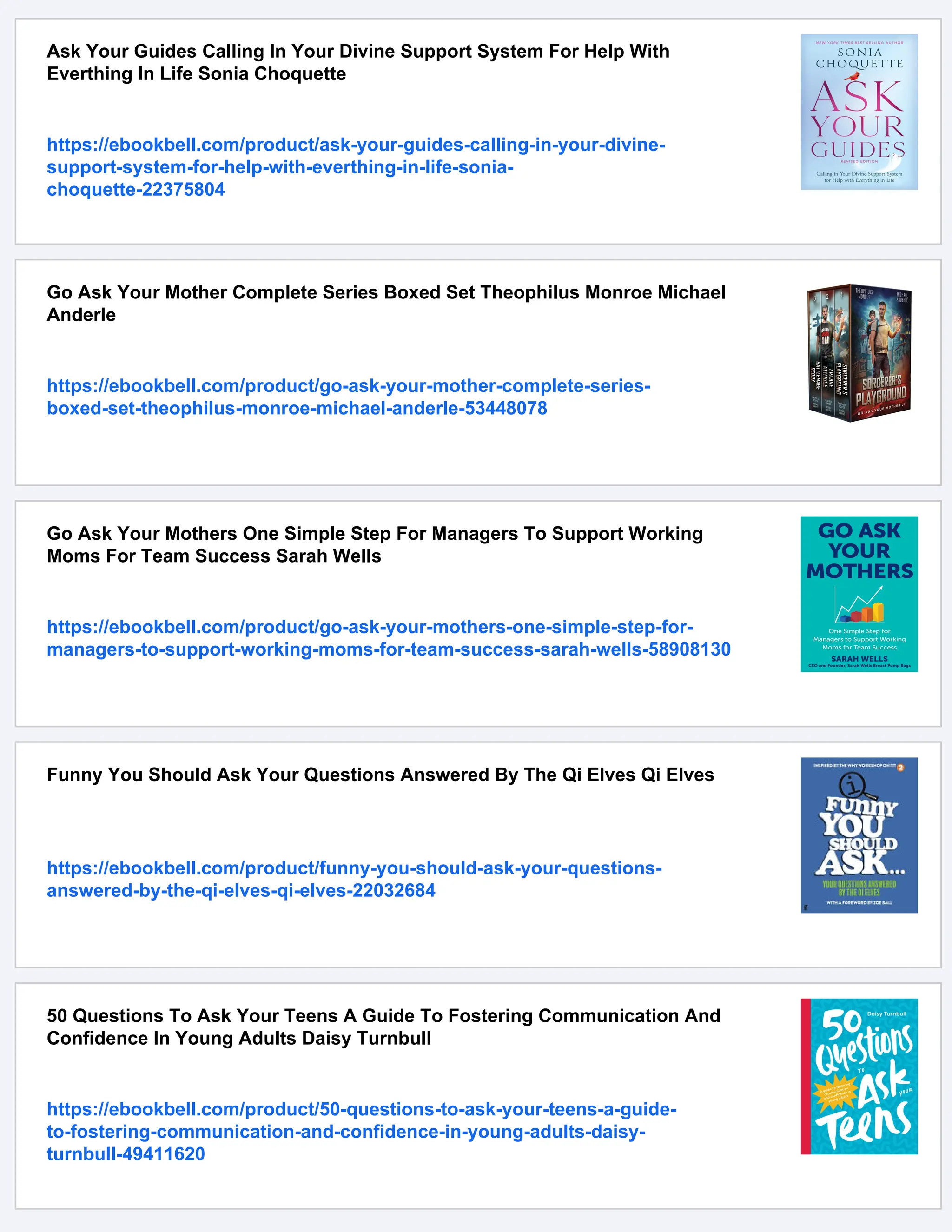 Ask Your Guides Calling In Your Divine Support System For Help With
Everthing In Life Sonia Choquette
https://ebookbell.com/product/ask-your-guides-calling-in-your-divine-
support-system-for-help-with-everthing-in-life-sonia-
choquette-22375804
Go Ask Your Mother Complete Series Boxed Set Theophilus Monroe Michael
Anderle
https://ebookbell.com/product/go-ask-your-mother-complete-series-
boxed-set-theophilus-monroe-michael-anderle-53448078
Go Ask Your Mothers One Simple Step For Managers To Support Working
Moms For Team Success Sarah Wells
https://ebookbell.com/product/go-ask-your-mothers-one-simple-step-for-
managers-to-support-working-moms-for-team-success-sarah-wells-58908130
Funny You Should Ask Your Questions Answered By The Qi Elves Qi Elves
https://ebookbell.com/product/funny-you-should-ask-your-questions-
answered-by-the-qi-elves-qi-elves-22032684
50 Questions To Ask Your Teens A Guide To Fostering Communication And
Confidence In Young Adults Daisy Turnbull
https://ebookbell.com/product/50-questions-to-ask-your-teens-a-guide-
to-fostering-communication-and-confidence-in-young-adults-daisy-
turnbull-49411620
 