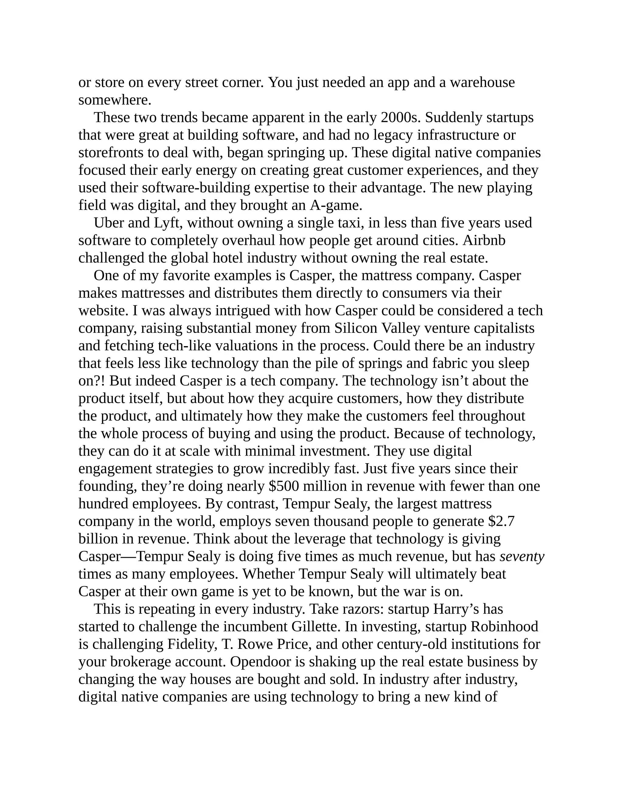 or store on every street corner. You just needed an app and a warehouse
somewhere.
These two trends became apparent in the early 2000s. Suddenly startups
that were great at building software, and had no legacy infrastructure or
storefronts to deal with, began springing up. These digital native companies
focused their early energy on creating great customer experiences, and they
used their software-building expertise to their advantage. The new playing
field was digital, and they brought an A-game.
Uber and Lyft, without owning a single taxi, in less than five years used
software to completely overhaul how people get around cities. Airbnb
challenged the global hotel industry without owning the real estate.
One of my favorite examples is Casper, the mattress company. Casper
makes mattresses and distributes them directly to consumers via their
website. I was always intrigued with how Casper could be considered a tech
company, raising substantial money from Silicon Valley venture capitalists
and fetching tech-like valuations in the process. Could there be an industry
that feels less like technology than the pile of springs and fabric you sleep
on?! But indeed Casper is a tech company. The technology isn’t about the
product itself, but about how they acquire customers, how they distribute
the product, and ultimately how they make the customers feel throughout
the whole process of buying and using the product. Because of technology,
they can do it at scale with minimal investment. They use digital
engagement strategies to grow incredibly fast. Just five years since their
founding, they’re doing nearly $500 million in revenue with fewer than one
hundred employees. By contrast, Tempur Sealy, the largest mattress
company in the world, employs seven thousand people to generate $2.7
billion in revenue. Think about the leverage that technology is giving
Casper—Tempur Sealy is doing five times as much revenue, but has seventy
times as many employees. Whether Tempur Sealy will ultimately beat
Casper at their own game is yet to be known, but the war is on.
This is repeating in every industry. Take razors: startup Harry’s has
started to challenge the incumbent Gillette. In investing, startup Robinhood
is challenging Fidelity, T. Rowe Price, and other century-old institutions for
your brokerage account. Opendoor is shaking up the real estate business by
changing the way houses are bought and sold. In industry after industry,
digital native companies are using technology to bring a new kind of
 