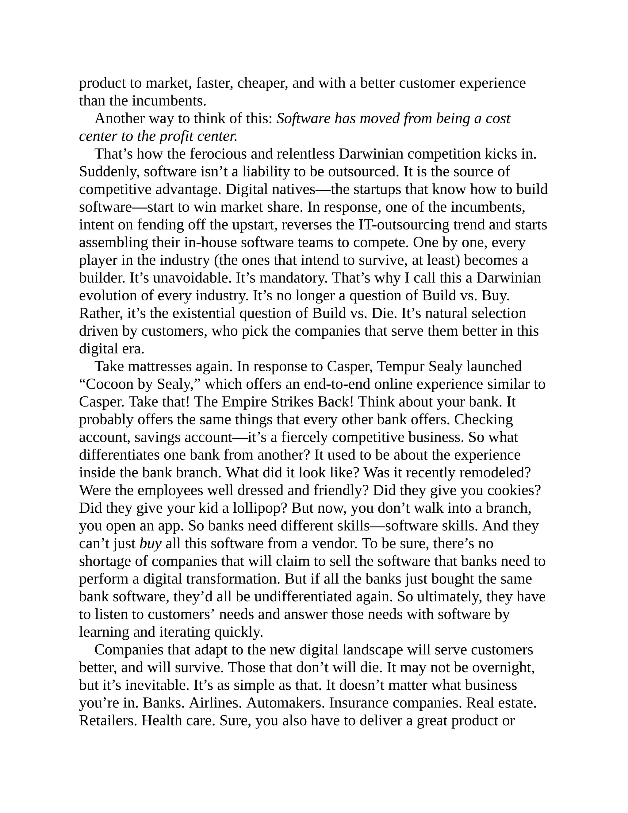 product to market, faster, cheaper, and with a better customer experience
than the incumbents.
Another way to think of this: Software has moved from being a cost
center to the profit center.
That’s how the ferocious and relentless Darwinian competition kicks in.
Suddenly, software isn’t a liability to be outsourced. It is the source of
competitive advantage. Digital natives—the startups that know how to build
software—start to win market share. In response, one of the incumbents,
intent on fending off the upstart, reverses the IT-outsourcing trend and starts
assembling their in-house software teams to compete. One by one, every
player in the industry (the ones that intend to survive, at least) becomes a
builder. It’s unavoidable. It’s mandatory. That’s why I call this a Darwinian
evolution of every industry. It’s no longer a question of Build vs. Buy.
Rather, it’s the existential question of Build vs. Die. It’s natural selection
driven by customers, who pick the companies that serve them better in this
digital era.
Take mattresses again. In response to Casper, Tempur Sealy launched
“Cocoon by Sealy,” which offers an end-to-end online experience similar to
Casper. Take that! The Empire Strikes Back! Think about your bank. It
probably offers the same things that every other bank offers. Checking
account, savings account—it’s a fiercely competitive business. So what
differentiates one bank from another? It used to be about the experience
inside the bank branch. What did it look like? Was it recently remodeled?
Were the employees well dressed and friendly? Did they give you cookies?
Did they give your kid a lollipop? But now, you don’t walk into a branch,
you open an app. So banks need different skills—software skills. And they
can’t just buy all this software from a vendor. To be sure, there’s no
shortage of companies that will claim to sell the software that banks need to
perform a digital transformation. But if all the banks just bought the same
bank software, they’d all be undifferentiated again. So ultimately, they have
to listen to customers’ needs and answer those needs with software by
learning and iterating quickly.
Companies that adapt to the new digital landscape will serve customers
better, and will survive. Those that don’t will die. It may not be overnight,
but it’s inevitable. It’s as simple as that. It doesn’t matter what business
you’re in. Banks. Airlines. Automakers. Insurance companies. Real estate.
Retailers. Health care. Sure, you also have to deliver a great product or
 