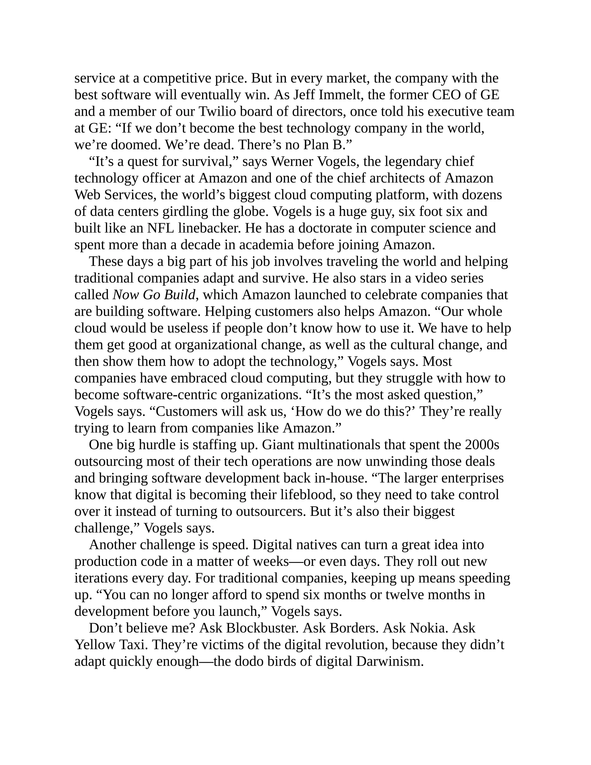 service at a competitive price. But in every market, the company with the
best software will eventually win. As Jeff Immelt, the former CEO of GE
and a member of our Twilio board of directors, once told his executive team
at GE: “If we don’t become the best technology company in the world,
we’re doomed. We’re dead. There’s no Plan B.”
“It’s a quest for survival,” says Werner Vogels, the legendary chief
technology officer at Amazon and one of the chief architects of Amazon
Web Services, the world’s biggest cloud computing platform, with dozens
of data centers girdling the globe. Vogels is a huge guy, six foot six and
built like an NFL linebacker. He has a doctorate in computer science and
spent more than a decade in academia before joining Amazon.
These days a big part of his job involves traveling the world and helping
traditional companies adapt and survive. He also stars in a video series
called Now Go Build, which Amazon launched to celebrate companies that
are building software. Helping customers also helps Amazon. “Our whole
cloud would be useless if people don’t know how to use it. We have to help
them get good at organizational change, as well as the cultural change, and
then show them how to adopt the technology,” Vogels says. Most
companies have embraced cloud computing, but they struggle with how to
become software-centric organizations. “It’s the most asked question,”
Vogels says. “Customers will ask us, ‘How do we do this?’ They’re really
trying to learn from companies like Amazon.”
One big hurdle is staffing up. Giant multinationals that spent the 2000s
outsourcing most of their tech operations are now unwinding those deals
and bringing software development back in-house. “The larger enterprises
know that digital is becoming their lifeblood, so they need to take control
over it instead of turning to outsourcers. But it’s also their biggest
challenge,” Vogels says.
Another challenge is speed. Digital natives can turn a great idea into
production code in a matter of weeks—or even days. They roll out new
iterations every day. For traditional companies, keeping up means speeding
up. “You can no longer afford to spend six months or twelve months in
development before you launch,” Vogels says.
Don’t believe me? Ask Blockbuster. Ask Borders. Ask Nokia. Ask
Yellow Taxi. They’re victims of the digital revolution, because they didn’t
adapt quickly enough—the dodo birds of digital Darwinism.
 