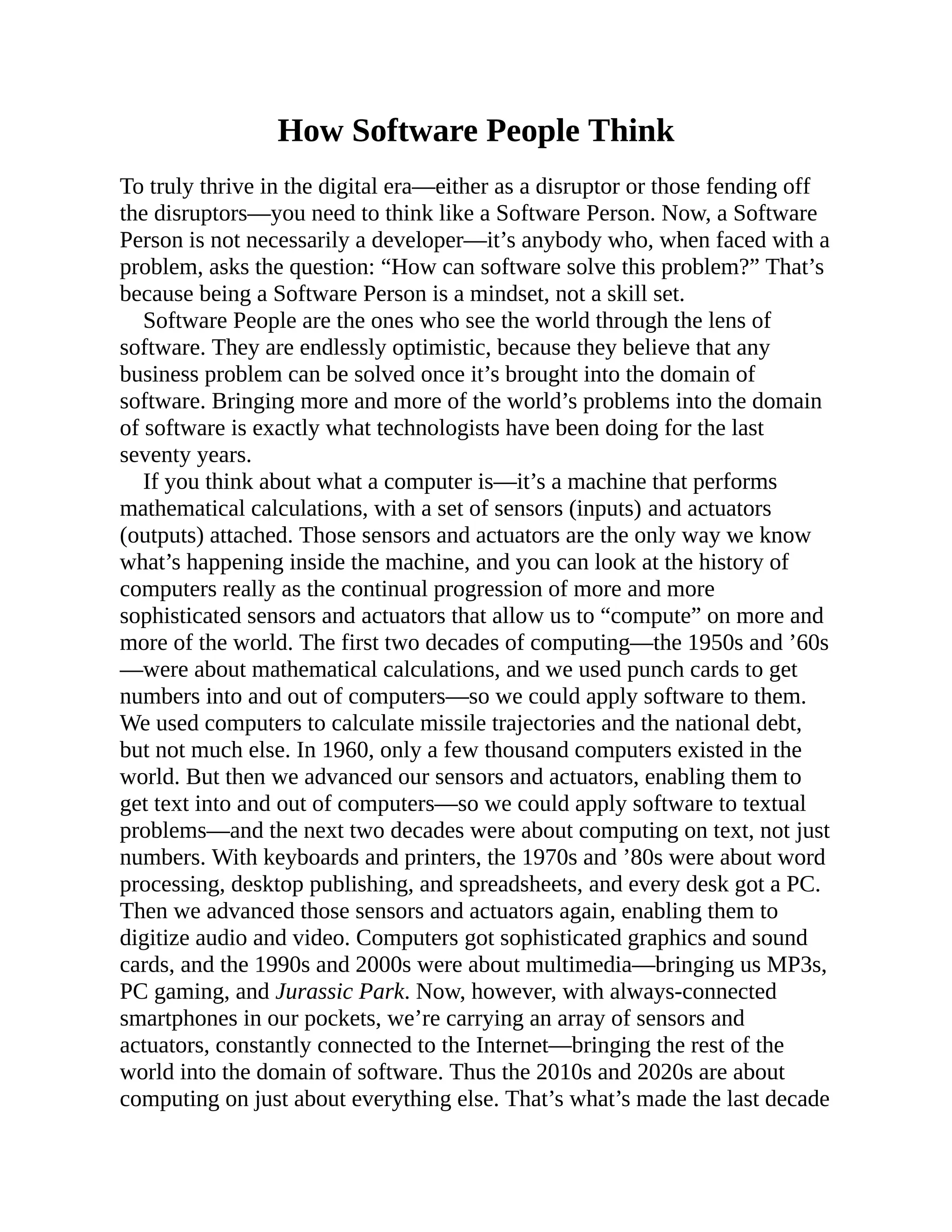How Software People Think
To truly thrive in the digital era—either as a disruptor or those fending off
the disruptors—you need to think like a Software Person. Now, a Software
Person is not necessarily a developer—it’s anybody who, when faced with a
problem, asks the question: “How can software solve this problem?” That’s
because being a Software Person is a mindset, not a skill set.
Software People are the ones who see the world through the lens of
software. They are endlessly optimistic, because they believe that any
business problem can be solved once it’s brought into the domain of
software. Bringing more and more of the world’s problems into the domain
of software is exactly what technologists have been doing for the last
seventy years.
If you think about what a computer is—it’s a machine that performs
mathematical calculations, with a set of sensors (inputs) and actuators
(outputs) attached. Those sensors and actuators are the only way we know
what’s happening inside the machine, and you can look at the history of
computers really as the continual progression of more and more
sophisticated sensors and actuators that allow us to “compute” on more and
more of the world. The first two decades of computing—the 1950s and ’60s
—were about mathematical calculations, and we used punch cards to get
numbers into and out of computers—so we could apply software to them.
We used computers to calculate missile trajectories and the national debt,
but not much else. In 1960, only a few thousand computers existed in the
world. But then we advanced our sensors and actuators, enabling them to
get text into and out of computers—so we could apply software to textual
problems—and the next two decades were about computing on text, not just
numbers. With keyboards and printers, the 1970s and ’80s were about word
processing, desktop publishing, and spreadsheets, and every desk got a PC.
Then we advanced those sensors and actuators again, enabling them to
digitize audio and video. Computers got sophisticated graphics and sound
cards, and the 1990s and 2000s were about multimedia—bringing us MP3s,
PC gaming, and Jurassic Park. Now, however, with always-connected
smartphones in our pockets, we’re carrying an array of sensors and
actuators, constantly connected to the Internet—bringing the rest of the
world into the domain of software. Thus the 2010s and 2020s are about
computing on just about everything else. That’s what’s made the last decade
 