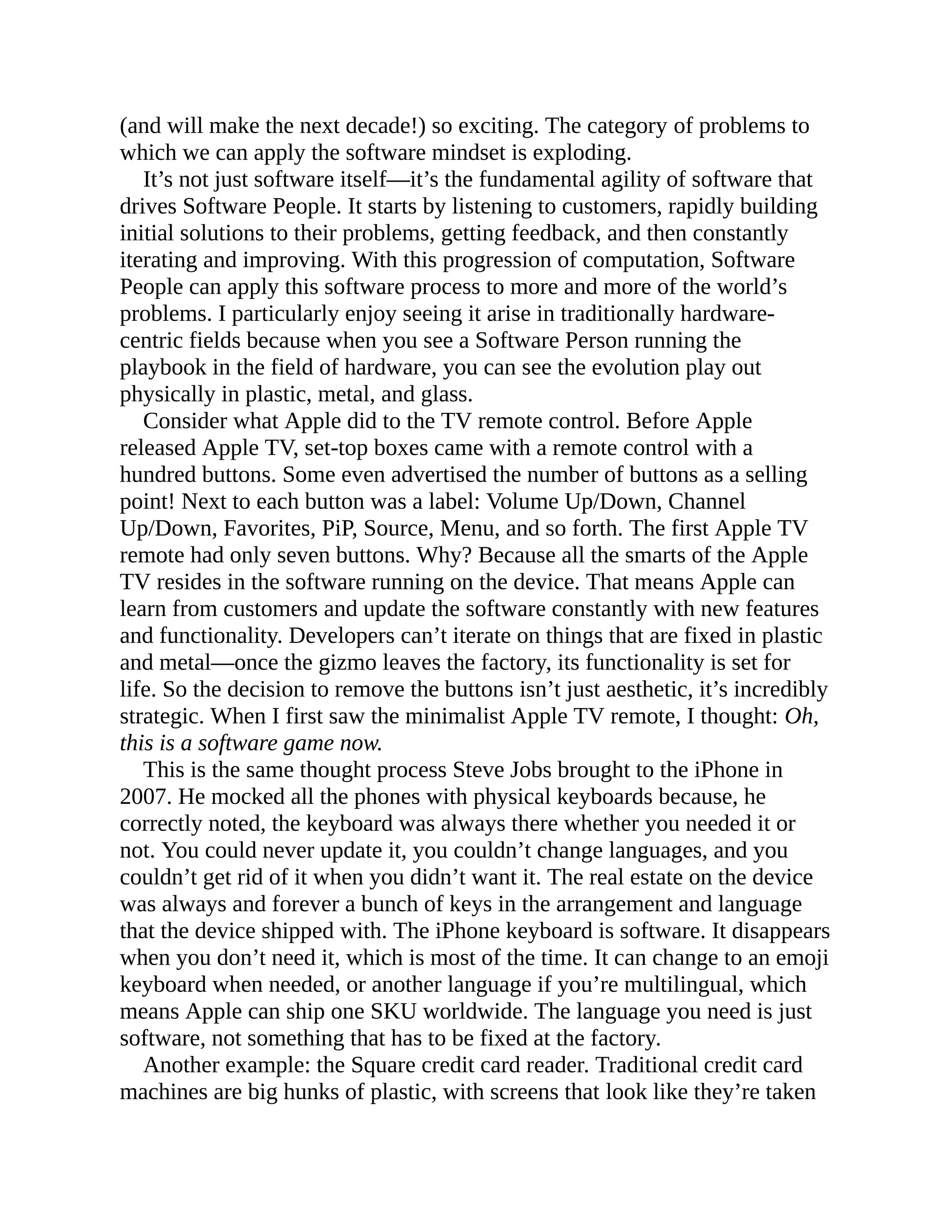 (and will make the next decade!) so exciting. The category of problems to
which we can apply the software mindset is exploding.
It’s not just software itself—it’s the fundamental agility of software that
drives Software People. It starts by listening to customers, rapidly building
initial solutions to their problems, getting feedback, and then constantly
iterating and improving. With this progression of computation, Software
People can apply this software process to more and more of the world’s
problems. I particularly enjoy seeing it arise in traditionally hardware-
centric fields because when you see a Software Person running the
playbook in the field of hardware, you can see the evolution play out
physically in plastic, metal, and glass.
Consider what Apple did to the TV remote control. Before Apple
released Apple TV, set-top boxes came with a remote control with a
hundred buttons. Some even advertised the number of buttons as a selling
point! Next to each button was a label: Volume Up/Down, Channel
Up/Down, Favorites, PiP, Source, Menu, and so forth. The first Apple TV
remote had only seven buttons. Why? Because all the smarts of the Apple
TV resides in the software running on the device. That means Apple can
learn from customers and update the software constantly with new features
and functionality. Developers can’t iterate on things that are fixed in plastic
and metal—once the gizmo leaves the factory, its functionality is set for
life. So the decision to remove the buttons isn’t just aesthetic, it’s incredibly
strategic. When I first saw the minimalist Apple TV remote, I thought: Oh,
this is a software game now.
This is the same thought process Steve Jobs brought to the iPhone in
2007. He mocked all the phones with physical keyboards because, he
correctly noted, the keyboard was always there whether you needed it or
not. You could never update it, you couldn’t change languages, and you
couldn’t get rid of it when you didn’t want it. The real estate on the device
was always and forever a bunch of keys in the arrangement and language
that the device shipped with. The iPhone keyboard is software. It disappears
when you don’t need it, which is most of the time. It can change to an emoji
keyboard when needed, or another language if you’re multilingual, which
means Apple can ship one SKU worldwide. The language you need is just
software, not something that has to be fixed at the factory.
Another example: the Square credit card reader. Traditional credit card
machines are big hunks of plastic, with screens that look like they’re taken
 